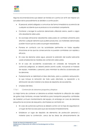 Algunas recomendaciones que deben ser tenidas en cuenta con el fin de mejorar y/o
actualizar dicho procedimiento se detallan a continuación:

    •     El personal, estará obligado a comunicar de forma inmediata la ocurrencia de
          cualquier accidente que se produzca a la autoridad competente.

    •     Contener y recoger la sustancia derramada utilizando arena, aserrín o algún
          otro absorbente adecuado.

    •     Se aconseja almacenar absorbentes adecuados en cantidad suficiente para
          afrontar cualquier derrame que pudiera producirse. Los materiales derramados
          pueden hacer que los suelos se pongan resbaladizos.

    •     Ponerse en contacto con las autoridades pertinentes en todas aquellas
          situaciones en las que las consecuencias no puedan controlarse con rapidez y
          eficacia.

    •     En caso de derrame sobre agua, prevenir la extensión del aceite lubricante
          usado empleando las medidas de contención adecuadas.

    •     En el caso de accidentes ocasionados en unidades de transporte de
          sustancias peligrosas, se deberá prestar pronto auxilio, incluyendo el traslado
          de equipo, materiales y personal, para minimizar los efectos ocasionados por
          los derrames.

    •     Posteriormente se delimitará el área afectada, para su posterior restauración,
          la que incluye la remoción de todo suelo afectado, su reposición y la
          eliminación de este material a las áreas de depósitos de excedentes.

    •     Limpieza del área.

7.7.6.1      Contención de derrames pequeños y limpieza

La mejor forma de contener un derrame es evitarlo mediante la utilización de vasijas
de goteo bajo tambores, envases herméticos para transportar pequeñas cantidades
de material y el buen mantenimiento del equipo, sin embargo en caso de derrames
pequeños las acciones de respuesta y de limpieza se centrarán en:

    •     En caso de sustancias químicas se deberá contar con la hoja de seguridad en
          un lugar de fácil acceso para que sea revisada inmediatamente.

    •     Establecer un lugar de depósito de elementos de protección personal y
          material para la contención, cerca de las áreas de almacenamiento de



Estudio de Impacto Ambiental Ex-post
Instalaciones y Operación de la Base de Aerofumigación Los Pérez
AIFA S.A                                                                         – 351 –
 
