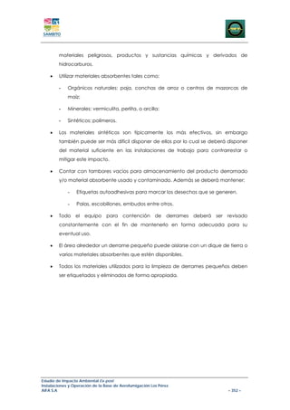 materiales peligrosos, productos y sustancias químicas y derivados de
        hidrocarburos.

    •   Utilizar materiales absorbentes tales como:

        -    Orgánicos naturales: paja, conchas de arroz o centros de mazorcas de
             maíz;

        -    Minerales: vermiculita, perlita, o arcilla;

        -    Sintéticos: polímeros.

    •   Los materiales sintéticos son típicamente los más efectivos, sin embargo
        también puede ser más difícil disponer de ellos por lo cual se deberá disponer
        del material suficiente en las instalaciones de trabajo para contrarrestar o
        mitigar este impacto.

    •   Contar con tambores vacios para almacenamiento del producto derramado
        y/o material absorbente usado y contaminado. Además se deberá mantener:

             -   Etiquetas autoadhesivas para marcar los desechos que se generen.

             -   Palas, escobillones, embudos entre otros.

    •   Todo el equipo para contención de derrames deberá ser revisado
        constantemente con el fin de mantenerlo en forma adecuada para su
        eventual uso.

    •   El área alrededor un derrame pequeño puede aislarse con un dique de tierra o
        varios materiales absorbentes que estén disponibles.

    •   Todos los materiales utilizados para la limpieza de derrames pequeños deben
        ser etiquetados y eliminados de forma apropiada.




Estudio de Impacto Ambiental Ex-post
Instalaciones y Operación de la Base de Aerofumigación Los Pérez
AIFA S.A                                                                      – 352 –
 