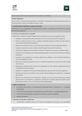 riesgos para la salud humana, instalaciones físicas, equipos y al ambiente.

CRITERIO NORMATIVO

Libro VI. Anexo 1C: Norma para la prevención y control de la contaminación ambiental del recurso agua en
recintos portuarios, puertos y terminales portuarias. TULSMA

C.- Posible impactos ambientales negativos enfrentados

Afectaciones a la los trabajadores, las instalaciones de la Base y al ambiente por la falta de un plan de
atención de emergencias.

D.- Acciones y Procedimientos a desarrollar

LA BASE AIFA S.A. deberá actualizar el Programa de Contingencias en base a los siguientes criterios:

        Establecer un procedimiento estructurado para la de activación del Plan de Contingencias.

        Instalar un sistema de alarma (visual y audible) en diferentes lugares de la Base para dar alerta en
        caso de presentarse alguna emergencia.

        Realizar entrenamiento continuo a todo el personal de la Base en temas de seguridad industrial.

        Capacitar al personal en el uso correcto de los EPP (equipos de protección personal).

        Conformar las brigadas contra incendios, contención de derrames, evacuación y primeros auxilios.

        Capacitar a los trabajadores para responder efectivamente en caso de intoxicación por manejo de
        plaguicidas.

        Capacitar a los empleados en el manejo adecuado de extintores y cómo controlar incendios en
        caso de que llegaran a ocurrir.

        Estructurar un Plan de evacuación así como su método de notificación (rutas de evacuación y sitios
        de encuentro).

        Establecer las especificaciones e instruir a los trabajadores en cómo enfrentar posibles derrames de
        combustible y productos químicos.

        Establecer un organigrama del personal responsable de la aplicación del Plan de Contingencias.

        Desarrollar simulacros en lo posible 2 veces por año previa programación adecuada y coordinada
        de los mismos.

        Efectuar una evaluación de los implementos y equipos con los que cuenta la Base para atender
        efectivamente una emergencia y garantizar la adquisición de aquellos elementos faltantes (tanto
        para la parte operativa como en la protección de los trabajadores).

E.- Medio de Verificación

    •    Documento final de Plan de Contingencias consensuado entre LA BASE AIFA S.A. y entidades
         relacionadas.

    •    Actas de reuniones sostenidas entre representantes LA BASE AIFA S.A. y entidades relacionadas.

    •    Conformaciones de brigadas, capacitaciones dictadas y simulacros realizados.

    •    Registros fotográficos.

F.- Indicadores Verificables de Aplicación

   I.    La Base AIFA La Estrella cuenta con un Plan de Contingencias de acuerdo a las necesidades




Estudio de Impacto Ambiental Ex-post
Instalaciones y Operación de la Base de Aerofumigación Los Pérez
AIFA S.A                                                                                          – 356 –
 