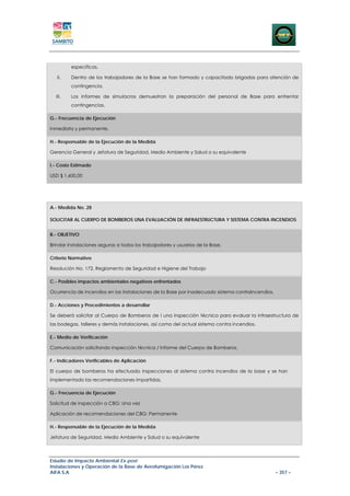 específicas.

   II.   Dentro de los trabajadores de la Base se han formado y capacitado brigadas para atención de
         contingencia.

  III.   Los informes de simulacros demuestran la preparación del personal de Base para enfrentar
         contingencias.

G.- Frecuencia de Ejecución

Inmediata y permanente.

H.- Responsable de la Ejecución de la Medida

Gerencia General y Jefatura de Seguridad, Medio Ambiente y Salud o su equivalente

I.- Costo Estimado

USD $ 1.600,00




A.- Medida No. 28

SOLICITAR AL CUERPO DE BOMBEROS UNA EVALUACIÓN DE INFRAESTRUCTURA Y SISTEMA CONTRA INCENDIOS


B.- OBJETIVO

Brindar instalaciones seguras a todos los trabajadores y usuarios de la Base.

Criterio Normativo

Resolución No. 172. Reglamento de Seguridad e Higiene del Trabajo

C.- Posibles impactos ambientales negativos enfrentados

Ocurrencia de incendios en las instalaciones de la Base por inadecuado sistema contraincendios.

D.- Acciones y Procedimientos a desarrollar

Se deberá solicitar al Cuerpo de Bomberos de l una inspección técnica para evaluar la infraestructura de
las bodegas, talleres y demás instalaciones, así como del actual sistema contra incendios.

E.- Medio de Verificación

Comunicación solicitando inspección técnica / Informe del Cuerpo de Bomberos.

F.- Indicadores Verificables de Aplicación

El cuerpo de bomberos ha efectuado inspecciones al sistema contra incendios de la base y se han
implementado las recomendaciones impartidas.

G.- Frecuencia de Ejecución

Solicitud de inspección a CBG: Una vez

Aplicación de recomendaciones del CBG: Permanente

H.- Responsable de la Ejecución de la Medida

Jefatura de Seguridad, Medio Ambiente y Salud o su equivalente




Estudio de Impacto Ambiental Ex-post
Instalaciones y Operación de la Base de Aerofumigación Los Pérez
AIFA S.A                                                                                          – 357 –
 