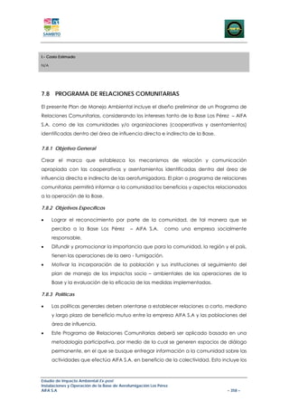I.- Costo Estimado

N/A




7.8 PROGRAMA DE RELACIONES COMUNITARIAS

El presente Plan de Manejo Ambiental incluye el diseño preliminar de un Programa de
Relaciones Comunitarias, considerando los intereses tanto de la Base Los Pérez – AIFA
S.A. como de las comunidades y/o organizaciones (cooperativas y asentamientos)
identificadas dentro del área de influencia directa e indirecta de la Base.


7.8.1 Objetivo General

Crear el marco que establezca los mecanismos de relación y comunicación
apropiada con las cooperativas y asentamientos identificadas dentro del área de
influencia directa e indirecta de las aerofumigadora. El plan o programa de relaciones
comunitarias permitirá informar a la comunidad los beneficios y aspectos relacionados
a la operación de la Base.

7.8.2 Objetivos Específicos

•     Lograr el reconocimiento por parte de la comunidad, de tal manera que se
      perciba a la Base Los Pérez            – AIFA S.A.      como una empresa socialmente
      responsable.
•     Difundir y promocionar la importancia que para la comunidad, la región y el país,
      tienen las operaciones de la aero - fumigación.
•     Motivar la incorporación de la población y sus instituciones al seguimiento del
      plan de manejo de los impactos socio – ambientales de las operaciones de la
      Base y la evaluación de la eficacia de las medidas implementadas.

7.8.3 Políticas

•     Las políticas generales deben orientarse a establecer relaciones a corto, mediano
      y largo plazo de beneficio mutuo entre la empresa AIFA S.A y las poblaciones del
      área de influencia.
•     Este Programa de Relaciones Comunitarias deberá ser aplicado basada en una
      metodología participativa, por medio de la cual se generen espacios de diálogo
      permanente, en el que se busque entregar información a la comunidad sobre las
      actividades que efectúa AIFA S.A. en beneficio de la colectividad. Esto incluye los



Estudio de Impacto Ambiental Ex-post
Instalaciones y Operación de la Base de Aerofumigación Los Pérez
AIFA S.A                                                                           – 358 –
 