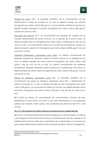 Dióxido de azufre (SO2).- El promedio aritmético de la concentración de SO2
determinada en todas las muestras en un año no deberá exceder de ochenta
microgramos por metro cúbico (80 μg/m3). La concentración máxima en 24 horas no
deberá exceder trescientos cincuenta microgramos por metro cúbico (350 μg/m3),
más de una vez en un año.

Monóxido de carbono (CO).- La concentración de monóxido de carbono de las
muestras determinadas de forma continua, en un período de 8 (ocho) horas, no
deberá exceder diez mil microgramos por metro cúbico (10.000 μg/m3) más de una
vez en un año. La concentración máxima en una hora de monóxido de carbono no
deberá exceder cuarenta mil microgramos por metro cúbico (40.000 μg/m3) más de
una vez en un año.

Oxidantes fotoquímicos, expresados como ozono.- La máxima concentración de
oxidantes fotoquímicos, obtenida mediante muestra continua en un período de una
hora, no deberá exceder de ciento sesenta microgramos por metro cúbico (160
μg/m3), más de una vez en un año. La máxima concentración de oxidantes
fotoquímicos, obtenida mediante muestra continua en un período de ocho horas, no
deberá exceder de ciento veinte microgramos por metro cúbico (120 μg/m3), más de
una vez en un año.

Óxidos de nitrógeno, expresados como NO2.- El promedio aritmético de la
concentración de óxidos de nitrógeno, expresada como NO2, y determinada en
todas las muestras en un año, no deberá exceder de cien microgramos por metro
cúbico (100 μg/m3). La concentración máxima en 24 horas no deberá exceder ciento
cincuenta microgramos por metro cúbico (150 μg/m3) más de dos (2) veces en un
año.

Art. 4.1.2.2 Los valores de concentración de contaminantes comunes del aire,
establecidos en esta norma, así como los que sean determinados en los programas
públicos de medición, están sujetos a las condiciones de referencia de 25 °C y 760
mm Hg.

Art. 4.1.3 De los planes de alerta, alarma y emergencia de la calidad del aire

Art. 4.1.3.1 La Entidad Ambiental de Control establecerá un Plan de Alerta, de Alarma
y de Emergencia ante Situaciones Críticas de Contaminación del Aire, basado en el
establecimiento de tres niveles de concentración de contaminantes. La ocurrencia de
estos niveles determinará la existencia de los estados de Alerta, Alarma y Emergencia.



Estudio de Impacto Ambiental Ex-post
Instalaciones y Operación de la Base de Aerofumigación Los Pérez
AIFA S.A                                                                         – 35 –
 