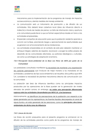 mecanismos para la implementación de los programas de manejo de impactos
     socioeconómicos y demás medidas de manejo ambiental.
•    La comunicación será un instrumento de promoción y de difusión de sus
     actividades. Esta deberá tener cobertura local (área de influencia directa e
     indirecta) a través de medios de prensa. La falta de información clara y oportuna
     a la comunidad puede llevar a que se formen expectativas irreales en torno a las
     actividades empresariales.
•    Emprender campañas de educación para que la población residente aprenda a
     convivir con la Base, previniendo riesgos y aprovechando las oportunidades que
     se generan con el funcionamiento de las instalaciones.
•    Las actividades emprendidas en el contexto de este plan deberán mantener un
     enfoque integral, además de respetar, reconocer y acoger los estilos propios de
     desarrollo de las comunidades afectadas, sus patrones ideológicos y culturales,
     así como sus estrategias de adaptación al entorno.

7.8.4 Percepción Socio-ambiental de la Base Los Pérez de AIFA por parte de la
      Comunidad

Los pobladores consultados manifiestan la necesidad de mantener una organización
de carácter permanente que involucre de mejor manera a los moradores en las
actividades y problemas de tipo socio-ambiental a ser resueltos. Esto justifica que AIFA
S.A. considere la necesidad de plantear mecanismos directos de comunicación con
la comunidad.

La población del área de influencia identifica como los principales impactos
producidos por las operaciones de la Base pueden ser la generación de niveles
elevados de presión sonora; sin embargo, no existe una percepción diferenciada
expresa entre las actividades desarrolladas por AIFA S.A. y las bananeras

Adicionalmente, se identifican las percepciones de la población con respecto a los
gases generados por los agroquímicos, las fluentes liquidas descargadas al canal de
aguas lluvias y el ruido generado de las aeronaves, como las principales afecciones
ambientales de dicha zona de influencia.



7.8.5 Líneas de Acción

Las líneas de acción propuestas para el presente programa se enmarcan en la
difusión de las actividades previstas como parte de los programas de manejo de


Estudio de Impacto Ambiental Ex-post
Instalaciones y Operación de la Base de Aerofumigación Los Pérez
AIFA S.A                                                                       – 359 –
 