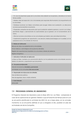 En caso de presentarse quejas de la comunidad, éstas deberán ser receptadas y atendidas en el menor
 tiempo posible.

   Realizar visitas de inspección a las comunidades para responder efectivamente a los requerimientos de
 la comunidad.

   Establecer reuniones con líderes comunitarios para recoger criterios de la población y re direccionar
 acciones que les beneficie mutuamente.

   Emprender campañas de educación para que la población residente aprenda a convivir con la Base,
 previniendo riesgos y aprovechando las oportunidades que se generan con el funcionamiento de la
 misma.

   Efectuar acciones comunitarias con las comunidades que habitan cerca de la Base Santa Rosa

   Implementar programas de capacitación y de atención (médica/odontológicos en lo posible) con los
 pobladores de las comunidades de influencia.

E.- Medios de Verificación

Bitácora de visitas a los residentes de las comunidades.

Fichas médicas y odontológicas de las personas atendidas.

Registros de capacitaciones impartidas a la comunidad y listados de asistencia.

Registros fotográficos.

F.- Indicadores Verificables de Aplicación

La Base Los Pérez mantiene una comunicación efectiva con los pobladores de las comunidades cercanas
debido a la atención y capacitación que se les brinda.

G.- Frecuencia de Ejecución

Atención de reclamos: Inmediato y permanente

Actividades con la comunidad: Dos veces al año

H.- Responsable de la Ejecución de la Medida

Área de Relaciones públicas.

Área de seguridad, salud y medio ambiente.

I.- Costo Estimado

USD $ 2.000




7.9 PROGRAMA GENERAL DE ABANDONO

El Programa General de Abandono para la Base AIFA S.A. Los Pérez comprende el
cese de las operaciones en general. Debido a que el horizonte de tiempo para el cual
se encuentra planificada la actividad de AIFA S.A. es a largo plazo, en los actuales
momentos no se encuentra definido el uso a otorgarse al sitio, posterior al cese de
actividades de dicha Compañía.


Estudio de Impacto Ambiental Ex-post
Instalaciones y Operación de la Base de Aerofumigación Los Pérez
AIFA S.A                                                                                      – 361 –
 