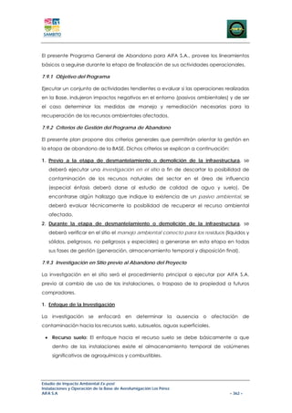 El presente Programa General de Abandono para AIFA S.A., provee los lineamientos
básicos a seguirse durante la etapa de finalización de sus actividades operacionales.

7.9.1 Objetivo del Programa

Ejecutar un conjunto de actividades tendientes a evaluar si las operaciones realizadas
en la Base, indujeron impactos negativos en el entorno (pasivos ambientales) y de ser
el caso determinar las medidas de manejo y remediación necesarias para la
recuperación de los recursos ambientales afectados.

7.9.2 Criterios de Gestión del Programa de Abandono

El presente plan propone dos criterios generales que permitirán orientar la gestión en
la etapa de abandono de la BASE. Dichos criterios se explican a continuación:

1. Previo a la etapa de desmantelamiento o demolición de la infraestructura, se
   deberá ejecutar una investigación en el sitio a fin de descartar la posibilidad de
   contaminación de los recursos naturales del sector en el área de influencia
   (especial énfasis deberá darse al estudio de calidad de agua y suelo). De
   encontrarse algún hallazgo que indique la existencia de un pasivo ambiental, se
   deberá evaluar técnicamente la posibilidad de recuperar el recurso ambiental
   afectado.
2. Durante la etapa de desmantelamiento o demolición de la infraestructura, se
   deberá verificar en el sitio el manejo ambiental correcto para los residuos (líquidos y
   sólidos, peligrosos, no peligrosos y especiales) a generarse en esta etapa en todas
   sus fases de gestión (generación, almacenamiento temporal y disposición final).

7.9.3 Investigación en Sitio previo al Abandono del Proyecto

La investigación en el sitio será el procedimiento principal a ejecutar por AIFA S.A.
previo al cambio de uso de las instalaciones, o traspaso de la propiedad a futuros
compradores.

1. Enfoque de la Investigación

La investigación se enfocará en determinar la ausencia o afectación de
contaminación hacia los recursos suelo, subsuelos, aguas superficiales.

 • Recurso suelo: El enfoque hacia el recurso suelo se debe básicamente a que
     dentro de las instalaciones existe el almacenamiento temporal de volúmenes
     significativos de agroquímicos y combustibles.




Estudio de Impacto Ambiental Ex-post
Instalaciones y Operación de la Base de Aerofumigación Los Pérez
AIFA S.A                                                                         – 362 –
 