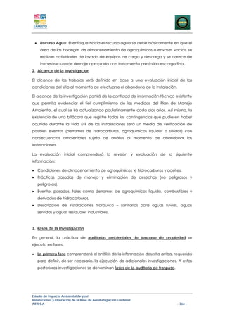 • Recurso Agua: El enfoque hacia el recurso agua se debe básicamente en que el
     área de las bodegas de almacenamiento de agroquímicos o envases vacios, se
     realizan actividades de lavado de equipos de carga y descarga y se carece de
     infraestructura de drenaje apropiada con tratamiento previo la descarga final.
2. Alcance de la Investigación

El alcance de los trabajos será definido en base a una evaluación inicial de las
condiciones del sitio al momento de efectuarse el abandono de la instalación.

El alcance de la investigación partirá de la cantidad de información técnica existente
que permita evidenciar el fiel cumplimiento de las medidas del Plan de Manejo
Ambiental, el cual se irá actualizando paulatinamente cada dos años. Así mismo, la
existencia de una bitácora que registre todas las contingencias que pudiesen haber
ocurrido durante la vida útil de las instalaciones será un medio de verificación de
posibles eventos (derrames de hidrocarburos, agroquímicos líquidos o sólidos) con
consecuencias ambientales sujeto de análisis al momento de abandonar las
instalaciones.

La evaluación inicial comprenderá la revisión y evaluación de la siguiente
información:

• Condiciones de almacenamiento de agroquímicos e hidrocarburos y aceites.
• Prácticas pasadas de manejo y eliminación de desechos (no peligrosos y
   peligrosos).
• Eventos pasados, tales como derrames de agroquímicos líquido, combustibles y
   derivados de hidrocarburos.
• Descripción de instalaciones hidráulico – sanitarias para aguas lluvias, aguas
   servidas y aguas residuales industriales.



3. Fases de la Investigación

En general, la práctica de auditorías ambientales de traspaso de propiedad se
ejecuta en fases.

• La primera fase comprenderá el análisis de la información descrita arriba, requerida
   para definir, de ser necesario, la ejecución de adicionales investigaciones. A estas
   posteriores investigaciones se denominan fases de la auditoría de traspaso.




Estudio de Impacto Ambiental Ex-post
Instalaciones y Operación de la Base de Aerofumigación Los Pérez
AIFA S.A                                                                         – 363 –
 
