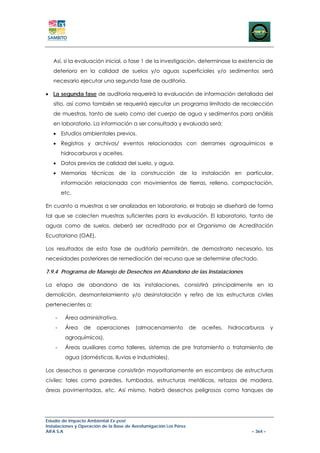 Así, si la evaluación inicial, o fase 1 de la investigación, determinase la existencia de
   deterioro en la calidad de suelos y/o aguas superficiales y/o sedimentos será
   necesario ejecutar una segunda fase de auditoría.

• La segunda fase de auditoría requerirá la evaluación de información detallada del
   sitio, así como también se requerirá ejecutar un programa limitado de recolección
   de muestras, tanto de suelo como del cuerpo de agua y sedimentos para análisis
   en laboratorio. La información a ser consultada y evaluada será:
   • Estudios ambientales previos.
   • Registros y archivos/ eventos relacionados con derrames agroquímicos e
        hidrocarburos y aceites.
   • Datos previos de calidad del suelo, y agua.
   • Memorias técnicas de la construcción de la instalación en particular,
        información relacionada con movimientos de tierras, relleno, compactación,
        etc.

En cuanto a muestras a ser analizadas en laboratorio, el trabajo se diseñará de forma
tal que se colecten muestras suficientes para la evaluación. El laboratorio, tanto de
aguas como de suelos, deberá ser acreditado por el Organismo de Acreditación
Ecuatoriano (OAE).

Los resultados de esta fase de auditoría permitirán, de demostrarlo necesario, las
necesidades posteriores de remediación del recurso que se determine afectado.

7.9.4 Programa de Manejo de Desechos en Abandono de las Instalaciones

La etapa de abandono de las instalaciones, consistirá principalmente en la
demolición, desmantelamiento y/o desinstalación y retiro de las estructuras civiles
pertenecientes a:

    -    Área administrativa.
    -    Área    de    operaciones       (almacenamiento           de   aceites,   hidrocarburos     y
         agroquímicos).
    -    Áreas auxiliares como talleres, sistemas de pre tratamiento o tratamiento de
         agua (domésticas, lluvias e industriales).

Los desechos a generarse consistirán mayoritariamente en escombros de estructuras
civiles: tales como paredes, tumbados, estructuras metálicas, retazos de madera,
áreas pavimentadas, etc. Así mismo, habrá desechos peligrosos como tanques de




Estudio de Impacto Ambiental Ex-post
Instalaciones y Operación de la Base de Aerofumigación Los Pérez
AIFA S.A                                                                                   – 364 –
 