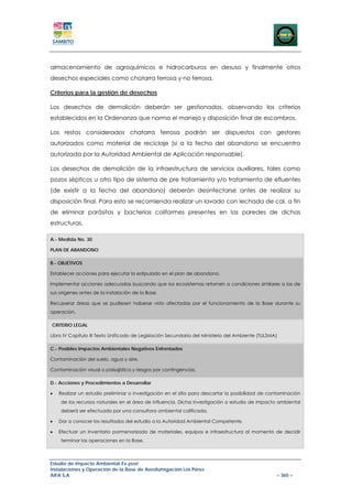 almacenamiento de agroquímicos e hidrocarburos en desuso y finalmente otros
desechos especiales como chatarra ferrosa y no ferrosa.

Criterios para la gestión de desechos

Los desechos de demolición deberán ser gestionados, observando los criterios
establecidos en la Ordenanza que norma el manejo y disposición final de escombros.

Los restos considerados chatarra ferrosa podrán ser dispuestos con gestores
autorizados como material de reciclaje (si a la fecha del abandono se encuentra
autorizada por la Autoridad Ambiental de Aplicación responsable).

Los desechos de demolición de la infraestructura de servicios auxiliares, tales como
pozos sépticos u otro tipo de sistema de pre tratamiento y/o tratamiento de efluentes
(de existir a la fecha del abandono) deberán desinfectarse antes de realizar su
disposición final. Para esto se recomienda realizar un lavado con lechada de cal, a fin
de eliminar parásitos y bacterias coliformes presentes en las paredes de dichas
estructuras.

A.- Medida No. 30

PLAN DE ABANDONO

B.- OBJETIVOS

Establecer acciones para ejecutar lo estipulado en el plan de abandono.

Implementar acciones adecuadas buscando que los ecosistemas retornen a condiciones similares a las de
sus orígenes antes de la instalación de la Base.

Recuperar áreas que se pudiesen haberse visto afectadas por el funcionamiento de la Base durante su
operación.

CRITERIO LEGAL

Libro IV Capítulo III Texto Unificado de Legislación Secundaria del Ministerio del Ambiente (TULSMA)

C.- Posibles Impactos Ambientales Negativos Enfrentados

Contaminación del suelo, agua y aire.

Contaminación visual o paisajística y riesgos por contingencias.

D.- Acciones y Procedimientos a Desarrollar

•   Realizar un estudio preliminar o investigación en el sitio para descartar la posibilidad de contaminación
    de los recursos naturales en el área de influencia. Dicha investigación o estudio de impacto ambiental
    deberá ser efectuado por una consultora ambiental calificada.

•   Dar a conocer los resultados del estudio a la Autoridad Ambiental Competente.

•   Efectuar un inventario pormenorizado de materiales, equipos e infraestructura al momento de decidir
    terminar las operaciones en la Base.



Estudio de Impacto Ambiental Ex-post
Instalaciones y Operación de la Base de Aerofumigación Los Pérez
AIFA S.A                                                                                               – 365 –
 