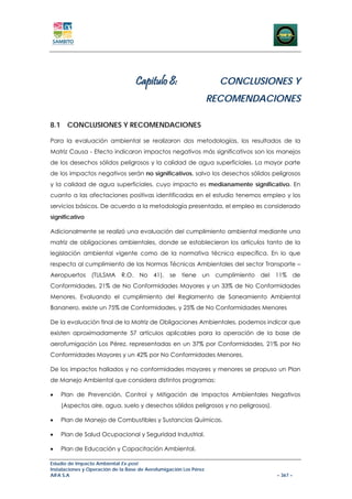Capitulo 8:                       CONCLUSIONES Y
                                                                   RECOMENDACIONES

8.1 CONCLUSIONES Y RECOMENDACIONES

Para la evaluación ambiental se realizaron dos metodologías, los resultados de la
Matriz Causa - Efecto indicaron impactos negativos más significativos son los manejos
de los desechos sólidos peligrosos y la calidad de agua superficiales. La mayor parte
de los impactos negativos serán no significativos, salvo los desechos sólidos peligrosos
y la calidad de agua superficiales, cuyo impacto es medianamente significativo. En
cuanto a las afectaciones positivas identificadas en el estudio tenemos empleo y los
servicios básicos. De acuerdo a la metodología presentada, el empleo es considerado
significativo

Adicionalmente se realizó una evaluación del cumplimiento ambiental mediante una
matriz de obligaciones ambientales, donde se establecieron los artículos tanto de la
legislación ambiental vigente como de la normativa técnica específica. En lo que
respecta al cumplimiento de las Normas Técnicas Ambientales del sector Transporte –
Aeropuertos (TULSMA R.O. No 41), se tiene un cumplimiento del 11% de
Conformidades, 21% de No Conformidades Mayores y un 33% de No Conformidades
Menores. Evaluando el cumplimiento del Reglamento de Saneamiento Ambiental
Bananero, existe un 75% de Conformidades, y 25% de No Conformidades Menores

De la evaluación final de la Matriz de Obligaciones Ambientales, podemos indicar que
existen aproximadamente 57 artículos aplicables para la operación de la base de
aerofumigación Los Pérez, representadas en un 37% por Conformidades, 21% por No
Conformidades Mayores y un 42% por No Conformidades Menores.

De los impactos hallados y no conformidades mayores y menores se propuso un Plan
de Manejo Ambiental que considera distintos programas:

•   Plan de Prevención, Control y Mitigación de Impactos Ambientales Negativos
    (Aspectos aire, agua, suelo y desechos sólidos peligrosos y no peligrosos).

•   Plan de Manejo de Combustibles y Sustancias Químicas.

•   Plan de Salud Ocupacional y Seguridad Industrial.

•   Plan de Educación y Capacitación Ambiental.

Estudio de Impacto Ambiental Ex-post
Instalaciones y Operación de la Base de Aerofumigación Los Pérez
AIFA S.A                                                                          – 367 –
 