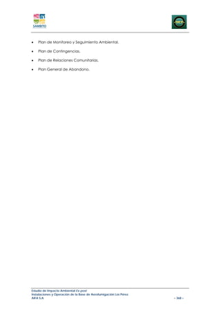 •   Plan de Monitoreo y Seguimiento Ambiental.

•   Plan de Contingencias.

•   Plan de Relaciones Comunitarias.

•   Plan General de Abandono.




Estudio de Impacto Ambiental Ex-post
Instalaciones y Operación de la Base de Aerofumigación Los Pérez
AIFA S.A                                                           – 368 –
 