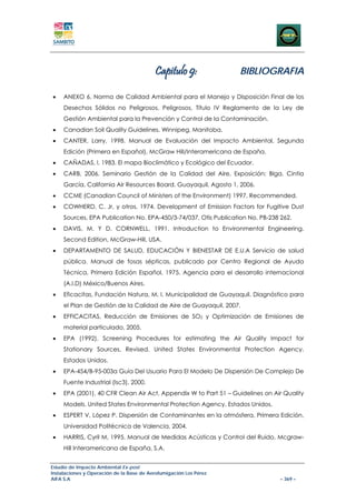 Capitulo 9:              BIBLIOGRAFIA

•    ANEXO 6. Norma de Calidad Ambiental para el Manejo y Disposición Final de los
     Desechos Sólidos no Peligrosos, Peligrosos, Título IV Reglamento de la Ley de
     Gestión Ambiental para la Prevención y Control de la Contaminación.
•    Canadian Soil Quality Guidelines. Winnipeg, Manitoba.
•    CANTER, Larry, 1998. Manual de Evaluación del Impacto Ambiental, Segunda
     Edición (Primera en Español), McGraw Hill/Interamericana de España.
•    CAÑADAS, l. 1983. El mapa Bioclimático y Ecológico del Ecuador.
•    CARB, 2006. Seminario Gestión de la Calidad del Aire, Exposición: Blga. Cintia
     García, California Air Resources Board. Guayaquil, Agosto 1, 2006.
•    CCME (Canadian Council of Ministers of the Environment) 1997. Recommended.
•    COWHERD, C. Jr, y otros, 1974. Development of Emission Factors for Fugitive Dust
     Sources, EPA Publication No. EPA-450/3-74/037, Otis Publication No. PB-238 262.
•    DAVIS, M. Y D. CORNWELL, 1991. Introduction to Environmental Engineering.
     Second Edition, McGraw-Hill, USA.
•    DEPARTAMENTO DE SALUD, EDUCACIÓN Y BIENESTAR DE E.U.A Servicio de salud
     pública. Manual de fosas sépticas, publicado por Centro Regional de Ayuda
     Técnica, Primera Edición Español, 1975. Agencia para el desarrollo internacional
     (A.I.D) México/Buenos Aires.
•    Eficacitas, Fundación Natura, M. I. Municipalidad de Guayaquil. Diagnóstico para
     el Plan de Gestión de la Calidad de Aire de Guayaquil, 2007.
•    EFFICACITAS, Reducción de Emisiones de SO2 y Optimización de Emisiones de
     material particulado, 2005.
•    EPA (1992). Screening Procedures for estimating the Air Quality Impact for
     Stationary Sources, Revised. United States Environmental Protection Agency.
     Estados Unidos.
•    EPA-454/B-95-003a Guía Del Usuario Para El Modelo De Dispersión De Complejo De
     Fuente Industrial (Isc3), 2000.
•    EPA (2001). 40 CFR Clean Air Act, Appendix W to Part 51 – Guidelines on Air Quality
     Models. United States Environmental Protection Agency. Estados Unidos.
•    ESPERT V, López P. Dispersión de Contaminantes en la atmósfera, Primera Edición,
     Universidad Politécnica de Valencia, 2004.
•    HARRIS, Cyril M, 1995. Manual de Medidas Acústicas y Control del Ruido. Mcgraw-
     Hill Interamericana de España, S.A.


Estudio de Impacto Ambiental Ex-post
Instalaciones y Operación de la Base de Aerofumigación Los Pérez
AIFA S.A                                                                        – 369 –
 