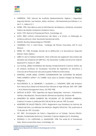 •    HARRISON, 1996. Manual de Auditoría Medioambiental. Higiene y Seguridad.
     Segunda Edición. Lee Harrison, editor. McGraw – Hill Interamericana Editores, S. A.
     de C. V., México D. F.
•    IHOBE, 1999. Libro Blanco para la Minimización de Residuos y Emisiones. Sociedad
     Pública de Gestión Ambiental, Gobierno Vasco.
•    IIUCN. 1997. Red List of Threatened Plants. Cambridge. Uk.
•    ILAFA, 2004. Instituto Latinoamericano del Hierro y el Acero: La Siderurgia en
     América Latina en cifras. Secretaría General de ILAFA.
•    INAMHI. Revistas Meteorológicas 1978-2001.
•    JOGERSEN. P.M., S. León-Yánez.            Catálogo de Plantas Vasculares. MO St Louis
     Missouri.
•    KREBS, Ch. 1985. Ecología. Estudio de la distribución y la abundancia. Segunda
     Edición. Harla. México.
•    LIBRO VI, De la Calidad Ambiente, Texto Unificado de Legislación Secundaria del
     Ministerio de Ambiente D:E 3399 R.O. 752, Diciembre 16,2002; D.E.3516 R.O. Edición
     Especial N° 2, Marzo 31, 2003
•    Luis Auhing, (2006) Factibilidad del Manejo Ambientalmente Correcto (MAC) de
     los residuos aceitosos en Guayaquil, Facultad de Ingeniería en Mecánica y
     Ciencias de la Producción (Escuela Superior Politécnica Del Litoral).
•    MARTINEZ, JAVIER (2005). CENTRO COORDINADOR DEL CONVENIO DE BASILEA
     PARA AMERICA LATINA Y EL CARIBE. Guía para la Gestión Integral de Residuos
     Peligrosos.
•    MCCORMICK, R., M. GRABOSKI, T. ALLEMAN y J. YANOWITZ, 2000. Idle Emissions
     from Heavy-Duty Diesel and Natural Gas Vehicles at High Altitude. ISSN 1047- 3289
     J. Air & Waste Management Assoc. 50:1992-1998.
•    METCALF & EDDY, 1995. Ingeniería de Aguas Residuales. Volumen I, Tratamiento,
     Vertido y Reutilización, Tercera Edición (Primera en Español), McGraw Hill.
•    MINISTERIO DE MEDIO AMBIENTE DEL ECUADOR, LEY DE GESTIÓN AMBIENTAL,
     Capítulo VI anexo 4, publicado RO/ 245 de 30 de Julio de 1999. Ecuador.
•    MINISTERIO DE SALUD PÚBLICA (1991). Reglamento que Establece las Normas de
     Calidad del Aire y sus Métodos de Medición. Registro Oficial No. 726, publicado el
     15 de julio de 1991. Ecuador.
•    OIT, 2001. Enciclopedia de Salud y Seguridad en el Trabajo, Tercera Edición.
     Metales, Propiedades Químicas y Toxicidad. Capítulo dirigido por G. Nordberg.
•    OLDFIELD, S. CH. LUSTEYAND, A. MAAKINVER. 1998. The world list of threatened
     trees. Word conservation press. Cambridge, Uk.

Estudio de Impacto Ambiental Ex-post
Instalaciones y Operación de la Base de Aerofumigación Los Pérez
AIFA S.A                                                                           – 370 –
 