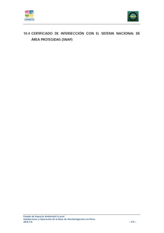 10.4 CERTIFICADO DE INTERSECCIÓN CON EL SISTEMA NACIONAL DE
       ÁREA PROTEGIDAS (SNAP)




Estudio de Impacto Ambiental Ex-post
Instalaciones y Operación de la Base de Aerofumigación Los Pérez
AIFA S.A                                                           – 375 –
 