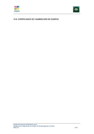10.8 CERTIFICADOS DE CALIBRACIÓN DE EQUIPOS




Estudio de Impacto Ambiental Ex-post
Instalaciones y Operación de la Base de Aerofumigación Los Pérez
AIFA S.A                                                           – 379 –
 