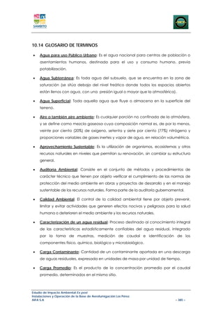 10.14 GLOSARIO DE TERMINOS

•    Agua para uso Público Urbano: Es el agua nacional para centros de población o
     asentamientos humanos, destinada para el uso y consumo humano, previa
     potabilización.

•    Agua Subterránea: Es toda agua del subsuelo, que se encuentra en la zona de
     saturación (se sitúa debajo del nivel freático donde todos los espacios abiertos
     están llenos con agua, con una presión igual o mayor que la atmosférica).

•    Agua Superficial: Toda aquella agua que fluye o almacena en la superficie del
     terreno.

•    Aire o también aire ambiente: Es cualquier porción no confinada de la atmósfera,
     y se define como mezcla gaseosa cuya composición normal es, de por lo menos,
     veinte por ciento (20%) de oxígeno, setenta y siete por ciento (77%) nitrógeno y
     proporciones variables de gases inertes y vapor de agua, en relación volumétrica.

•    Aprovechamiento Sustentable: Es la utilización de organismos, ecosistemas y otros
     recursos naturales en niveles que permitan su renovación, sin cambiar su estructura
     general.

•    Auditoría Ambiental: Consiste en el conjunto de métodos y procedimientos de
     carácter técnico que tienen por objeto verificar el cumplimiento de las normas de
     protección del medio ambiente en obras y proyectos de desarrollo y en el manejo
     sustentable de los recursos naturales. Forma parte de la auditoría gubernamental.

•    Calidad Ambiental: El control de la calidad ambiental tiene por objeto prevenir,
     limitar y evitar actividades que generen efectos nocivos y peligrosos para la salud
     humana o deterioren el medio ambiente y los recursos naturales.

•    Caracterización de un agua residual: Proceso destinado al conocimiento integral
     de las características estadísticamente confiables del agua residual, integrado
     por la toma de muestras, medición de caudal e identificación de los
     componentes físico, químico, biológico y microbiológico.

•    Carga Contaminante: Cantidad de un contaminante aportada en una descarga
     de aguas residuales, expresada en unidades de masa por unidad de tiempo.

•    Carga Promedio: Es el producto de la concentración promedio por el caudal
     promedio, determinados en el mismo sitio.



Estudio de Impacto Ambiental Ex-post
Instalaciones y Operación de la Base de Aerofumigación Los Pérez
AIFA S.A                                                                         – 385 –
 
