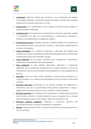 •    Combustión: Oxidación rápida, que consiste en una combinación del oxígeno
     con aquellos materiales o sustancias capaces de oxidarse, dando como resultado
     la generación de gases, partículas, luz y calor.

•    Conservación: Es la administración de la biósfera de forma tal que asegure su
     aprovechamiento sustentable.

•    Contaminación: Es la presencia en el ambiente de sustancias, elementos, energía
     o combinación de ellas, en concentraciones y permanencia superiores o
     inferiores a las establecidas en la legislación vigente.

•    Contaminante del aire: Cualquier sustancia o material emitido a la atmósfera, sea
     por actividad humana o por procesos naturales, y que afecta adversamente al
     hombre o al ambiente.
•    Control Ambiental: Es la vigilancia, inspección y aplicación de medidas para
     mantener o recuperar características ambientales apropiadas para la conservación
     y mejoramiento de los seres naturales y sociales.
•    Costo Ambiental: Son los gastos necesarios para la protección, conservación,
     mejoramiento y rehabilitación del medio ambiente.
•    Daño Ambiental: Es toda pérdida, disminución, detrimento o menoscabo
     significativo de la condiciones preexistentes en el medio ambiente o uno de sus
     componentes. Afecta al funcionamiento del ecosistema o a la renovabilidad de sus
     recursos.
•    Descarga: Acción de verter, infiltrar, depositar o inyectar aguas residuales a un
     cuerpo receptor o a un sistema de alcantarillado en forma continua, intermitente
     o fortuita.
•    Desechos especiales: Generados en los servicios auxiliares de diagnóstico y
     tratamiento, que por sus características físico-químicas, representan un riesgo o
     peligro potencial para los seres humanos, animales o medio ambiente.
•    Desechos generales: Son aquellos que no representan un riesgo adicional para la
     salud humana, animal o el medio ambiente y que no requieren de un manejo
     especial. Ejemplo: papel, cartón, plástico, desechos de alimentos, etc.
•    Desechos       químicos     peligrosos:     Sustancias        o   productos   químicos   con
     características tóxicas, corrosivas, inflamables y/o explosivas.
•    Efluente: Líquido proveniente de un proceso de tratamiento, proceso productivo o
     de una actividad




Estudio de Impacto Ambiental Ex-post
Instalaciones y Operación de la Base de Aerofumigación Los Pérez
AIFA S.A                                                                                 – 386 –
 