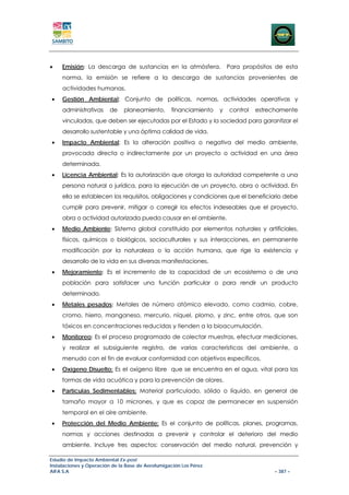 •    Emisión: La descarga de sustancias en la atmósfera.               Para propósitos de esta
     norma, la emisión se refiere a la descarga de sustancias provenientes de
     actividades humanas.
•    Gestión Ambiental: Conjunto de políticas, normas, actividades operativas y
     administrativas     de    planeamiento,      financiamiento   y   control   estrechamente
     vinculadas, que deben ser ejecutadas por el Estado y la sociedad para garantizar el
     desarrollo sustentable y una óptima calidad de vida.
•    Impacto Ambiental: Es la alteración positiva o negativa del medio ambiente,
     provocada directa o indirectamente por un proyecto o actividad en una área
     determinada.
•    Licencia Ambiental: Es la autorización que otorga la autoridad competente a una
     persona natural o jurídica, para la ejecución de un proyecto, obra o actividad. En
     ella se establecen los requisitos, obligaciones y condiciones que el beneficiario debe
     cumplir para prevenir, mitigar o corregir los efectos indeseables que el proyecto,
     obra o actividad autorizada pueda causar en el ambiente.
•    Medio Ambiente: Sistema global constituido por elementos naturales y artificiales,
     físicos, químicos o biológicos, socioculturales y sus interacciones, en permanente
     modificación por la naturaleza o la acción humana, que rige la existencia y
     desarrollo de la vida en sus diversas manifestaciones.
•    Mejoramiento: Es el incremento de la capacidad de un ecosistema o de una
     población para satisfacer una función particular o para rendir un producto
     determinado.
•    Metales pesados: Metales de número atómico elevado, como cadmio, cobre,
     cromo, hierro, manganeso, mercurio, níquel, plomo, y zinc, entre otros, que son
     tóxicos en concentraciones reducidas y tienden a la bioacumulación.
•    Monitoreo: Es el proceso programado de colectar muestras, efectuar mediciones,
     y realizar el subsiguiente registro, de varias características del ambiente, a
     menudo con el fin de evaluar conformidad con objetivos específicos.
•    Oxígeno Disuelto: Es el oxígeno libre que se encuentra en el agua, vital para las
     formas de vida acuática y para la prevención de olores.
•    Partículas Sedimentables: Material particulado, sólido o líquido, en general de
     tamaño mayor a 10 micrones, y que es capaz de permanecer en suspensión
     temporal en el aire ambiente.
•    Protección del Medio Ambiente: Es el conjunto de políticas, planes, programas,
     normas y acciones destinadas a prevenir y controlar el deterioro del medio
     ambiente. Incluye tres aspectos: conservación del medio natural, prevención y

Estudio de Impacto Ambiental Ex-post
Instalaciones y Operación de la Base de Aerofumigación Los Pérez
AIFA S.A                                                                              – 387 –
 