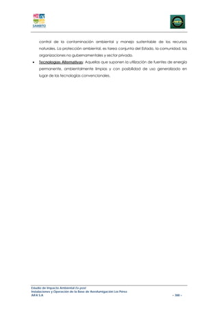 control de la contaminación ambiental y manejo sustentable de los recursos
     naturales. La protección ambiental, es tarea conjunta del Estado, la comunidad, las
     organizaciones no gubernamentales y sector privado.
•    Tecnologías Alternativas: Aquellas que suponen la utilización de fuentes de energía
     permanente, ambientalmente limpias y con posibilidad de uso generalizado en
     lugar de las tecnologías convencionales.




Estudio de Impacto Ambiental Ex-post
Instalaciones y Operación de la Base de Aerofumigación Los Pérez
AIFA S.A                                                                       – 388 –
 