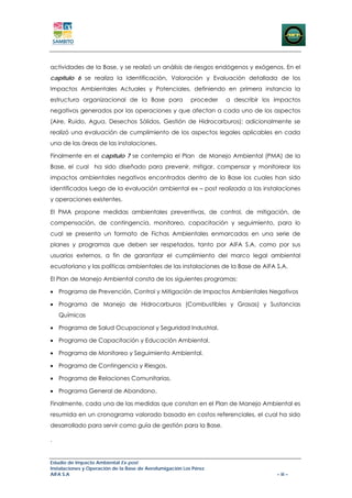 actividades de la Base, y se realizó un análisis de riesgos endógenos y exógenos. En el
capítulo 6 se realiza la Identificación, Valoración y Evaluación detallada de los
Impactos Ambientales Actuales y Potenciales, definiendo en primera instancia la
estructura organizacional de la Base para                 proceder   a describir los impactos
negativos generados por las operaciones y que afectan a cada uno de los aspectos
(Aire, Ruido, Agua, Desechos Sólidos, Gestión de Hidrocarburos); adicionalmente se
realizó una evaluación de cumplimiento de los aspectos legales aplicables en cada
una de las áreas de las instalaciones.

Finalmente en el capítulo 7 se contempla el Plan de Manejo Ambiental (PMA) de la
Base, el cual ha sido diseñado para prevenir, mitigar, compensar y monitorear los
impactos ambientales negativos encontrados dentro de la Base los cuales han sido
identificados luego de la evaluación ambiental ex – post realizada a las instalaciones
y operaciones existentes.

El PMA propone medidas ambientales preventivas, de control, de mitigación, de
compensación, de contingencia, monitoreo, capacitación y seguimiento, para lo
cual se presenta un formato de Fichas Ambientales enmarcadas en una serie de
planes y programas que deben ser respetados, tanto por AIFA S.A. como por sus
usuarios externos, a fin de garantizar el cumplimiento del marco legal ambiental
ecuatoriano y las políticas ambientales de las instalaciones de la Base de AIFA S.A.

El Plan de Manejo Ambiental consta de los siguientes programas:

• Programa de Prevención, Control y Mitigación de Impactos Ambientales Negativos

• Programa de Manejo de Hidrocarburos (Combustibles y Grasas) y Sustancias
    Químicas

• Programa de Salud Ocupacional y Seguridad Industrial.

• Programa de Capacitación y Educación Ambiental.

• Programa de Monitoreo y Seguimiento Ambiental.

• Programa de Contingencia y Riesgos.

• Programa de Relaciones Comunitarias.

• Programa General de Abandono.

Finalmente, cada una de las medidas que constan en el Plan de Manejo Ambiental es
resumida en un cronograma valorado basado en costos referenciales, el cual ha sido
desarrollado para servir como guía de gestión para la Base.

.


Estudio de Impacto Ambiental Ex-post
Instalaciones y Operación de la Base de Aerofumigación Los Pérez
AIFA S.A                                                                             – iii –
 