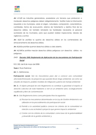 Art. 4.1.23 Las industrias generadoras, poseedoras y/o terceros que produzcan o
manipulen desechos peligrosos deben obligatoriamente facilitar toda la información
requerida a los municipios, sobre el origen, naturaleza, composición, características,
cantidades, forma de evacuación, sistema de tratamiento y destino final de los
desechos sólidos. Así también brindarán las facilidades necesarias al personal
autorizado de los municipios, para que puedan realizar inspecciones, labores de
vigilancia y control.

Art. 4.2.5 Se prohíbe la quema de desechos sólidos en los contenedores de
almacenamiento de desechos sólidos.

Art. 4.2.6 Se prohíbe quemar desechos sólidos a cielo abierto.

Art. 4.2.18 Se prohíbe mezclar desechos sólidos peligrosos con desechos sólidos no
peligrosos.

2.4.5   Decreto 1040: Reglamento de Aplicación de los mecanismos de Participación
        Social

R.O. 332, del 8 de mayo del 2008

Título I. Título Preliminar

Art. 1.- Definiciones.

Participación social: Son los mecanismos para dar a conocer una comunidad
afectada/interesada, los proyectos que puedan llevar riesgo ambiental, así como sus
estudios de impacto, posibles medidas de mitigación y planes de manejo ambiental.

Art. 3.- El objeto principal de este Reglamento es contribuir a garantizar el respeto al
derecho colectivo de todo habitante a vivir en un ambiente sano, ecológicamente
equilibrado y libre de contaminación.

Art. 4.- Este Reglamento tiene como principales fines los siguientes:

        a) Precisar los mecanismos determinados en la Ley de Gestión Ambiental a ser
            utilizados en los procedimientos de participación social;

        b) Permitir a la autoridad pública conocer los criterios de la comunidad en
            relación a una actividad o proyecto que genere impacto ambiental;

        c) Contar con los criterios de la comunidad, como base de la gobernabilidad
            y desarrollo de la gestión ambiental; y,




Estudio de Impacto Ambiental Ex-post
Instalaciones y Operación de la Base de Aerofumigación Los Pérez
AIFA S.A                                                                       – 39 –
 