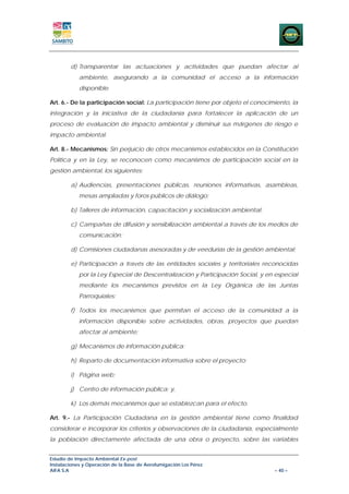 d) Transparentar las actuaciones y actividades que puedan afectar al
            ambiente, asegurando a la comunidad el acceso a la información
            disponible.

Art. 6.- De la participación social: La participación tiene por objeto el conocimiento, la
integración y la iniciativa de la ciudadanía para fortalecer la aplicación de un
proceso de evaluación de impacto ambiental y disminuir sus márgenes de riesgo e
impacto ambiental.

Art. 8.- Mecanismos: Sin perjuicio de otros mecanismos establecidos en la Constitución
Política y en la Ley, se reconocen como mecanismos de participación social en la
gestión ambiental, los siguientes:

        a) Audiencias, presentaciones públicas, reuniones informativas, asambleas,
            mesas ampliadas y foros públicos de diálogo;

        b) Talleres de información, capacitación y socialización ambiental;

        c) Campañas de difusión y sensibilización ambiental a través de los medios de
            comunicación;

        d) Comisiones ciudadanas asesoradas y de veedurías de la gestión ambiental;

        e) Participación a través de las entidades sociales y territoriales reconocidas
            por la Ley Especial de Descentralización y Participación Social, y en especial
            mediante los mecanismos previstos en la Ley Orgánica de las Juntas
            Parroquiales;

        f) Todos los mecanismos que permitan el acceso de la comunidad a la
            información disponible sobre actividades, obras, proyectos que puedan
            afectar al ambiente;

        g) Mecanismos de información pública;

        h) Reparto de documentación informativa sobre el proyecto;

        i) Página web;

        j) Centro de información pública; y,

        k) Los demás mecanismos que se establezcan para el efecto.

Art. 9.- La Participación Ciudadana en la gestión ambiental tiene como finalidad
considerar e incorporar los criterios y observaciones de la ciudadanía, especialmente
la población directamente afectada de una obra o proyecto, sobre las variables


Estudio de Impacto Ambiental Ex-post
Instalaciones y Operación de la Base de Aerofumigación Los Pérez
AIFA S.A                                                                         – 40 –
 