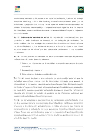ambientales relevante a los estudios de impacto ambiental y planes de manejo
ambiental, siempre y cuando sea técnica y económicamente viable, para que las
actividades o proyectos que puedan causar impactos ambientales se desarrollen de
manera adecuada, minimizando y/o compensando estos impactos a fin de mejorar
las condiciones ambientales para la realización de la actividad o proyecto propuesto
en todas sus fases.

Art. 15.- Sujetos de la participación social: Sin perjuicio del derecho colectivo que
garantiza a todo habitante la intervención en cualquier procedimiento de
participación social, ésta se dirigirá prioritariamente a la comunidad dentro del área
de influencia directa donde se llevará a cabo la actividad o proyecto que cause
impacto ambiental, la misma que será delimitada previamente por la autoridad
competente.

Art. 16.- Los mecanismos de participación social contemplados en este Reglamento
deberán cumplir con los siguientes requisitos:

        1. Difusión de información de la actividad o proyecto que genere impacto
            ambiental;

        2. Recepción de criterios; y,

        3. Sistematización de la información obtenida.

Art. 17.- No puede iniciarse el procedimiento de participación social sin que la
autoridad competente cuente con la información necesaria para ponerla a
disposición de la comunidad y permitir que ésta emita sus criterios. Dicha información
contendrá al menos los términos de referencia del proyecto debidamente aprobados,
de existir dicho requisito, el borrador del estudio de impacto ambiental y el resumen
ejecutivo del borrador del estudio, sin perjuicio de la información adicional que
establezca la autoridad ambiental competente.

Art. 18.- Las convocatorias a los mecanismos de participación social señalados en el
art. 8 se realizarán por uno o varios medios de amplia difusión pública que garanticen
el acceso a la información, principalmente, e incluirá el extracto que resuma las
características de la actividad o proyecto que genere impacto ambiental, así como
el lugar, fecha, hora y metodología a seguir en el mecanismo de participación social
seleccionado previamente. Se realizará en forma simultánea, por lo menos a través de
uno de los siguientes medios:




Estudio de Impacto Ambiental Ex-post
Instalaciones y Operación de la Base de Aerofumigación Los Pérez
AIFA S.A                                                                      – 41 –
 