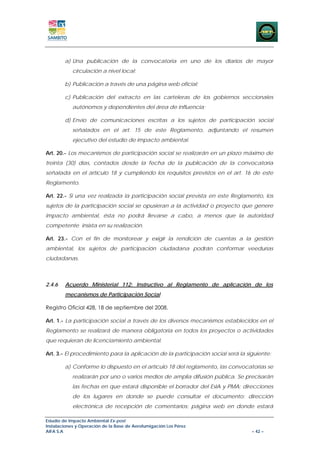 a) Una publicación de la convocatoria en uno de los diarios de mayor
            circulación a nivel local;

        b) Publicación a través de una página web oficial;

        c) Publicación del extracto en las carteleras de los gobiernos seccionales
            autónomos y dependientes del área de influencia;

        d) Envío de comunicaciones escritas a los sujetos de participación social
            señalados en el art. 15 de este Reglamento, adjuntando el resumen
            ejecutivo del estudio de impacto ambiental.

Art. 20.- Los mecanismos de participación social se realizarán en un plazo máximo de
treinta (30) días, contados desde la fecha de la publicación de la convocatoria
señalada en el artículo 18 y cumpliendo los requisitos previstos en el art. 16 de este
Reglamento.

Art. 22.- Si una vez realizada la participación social prevista en este Reglamento, los
sujetos de la participación social se opusieran a la actividad o proyecto que genere
impacto ambiental, ésta no podrá llevarse a cabo, a menos que la autoridad
competente insista en su realización.

Art. 23.- Con el fin de monitorear y exigir la rendición de cuentas a la gestión
ambiental, los sujetos de participación ciudadana podrán conformar veedurías
ciudadanas.



2.4.6   Acuerdo Ministerial 112: Instructivo al Reglamento de aplicación de los
        mecanismos de Participación Social

Registro Oficial 428, 18 de septiembre del 2008.

Art. 1.- La participación social a través de los diversos mecanismos establecidos en el
Reglamento se realizará de manera obligatoria en todos los proyectos o actividades
que requieran de licenciamiento ambiental.

Art. 3.- El procedimiento para la aplicación de la participación social será la siguiente:

        a) Conforme lo dispuesto en el artículo 18 del reglamento, las convocatorias se
            realizarán por uno o varios medios de amplia difusión pública. Se precisarán
            las fechas en que estará disponible el borrador del EsIA y PMA; direcciones
            de los lugares en donde se puede consultar el documento; dirección
            electrónica de recepción de comentarios; página web en donde estará

Estudio de Impacto Ambiental Ex-post
Instalaciones y Operación de la Base de Aerofumigación Los Pérez
AIFA S.A                                                                          – 42 –
 