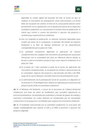 disponible la versión digital del borrador del EsIA; la fecha en que se
            realizará el mecanismo de participación social seleccionado y la fecha
            límite de recepción de criterios. El texto de la convocatoria deberá contar
            previamente con la aprobación con la aprobación previa de la respectiva
            autoridad competente, la cual proveerá el formato final de publicación, la
            misma que correrá a cuenta del promotor o ejecutor del proyecto o
            actividad que requiera licencia ambiental.

        b) Una vez realizada la publicación, se deberán mantener disponibles para
            revisión por parte de la ciudadanía, el borrador del Estudio de Impacto
            Ambiental y el Plan de Manejo Ambiental, en las dependencias
            correspondientes por un plazo de 7 días.

        c) La     autoridad      competente        dispondrá       la   aplicación   de   manera
            complementaria de cualquier otro mecanismo de participación social para
            interactuar con la comunidad del área de influencia directa donde se
            llevará a cabo la actividad o proyecto que cause impacto ambiental, en el
            plazo de 7 días.

        d) En el plazo de 7 días contados a partir de la fecha de aplicación del
            mecanismo complementario, se receptarán los criterios y observaciones de
            la comunidad, respecto del proyecto y del borrador del EsIA y del PMA,
            luego de lo cual se dará por concluido el proceso de participación social.

        e) La sistematización de la participación social de acuerdo a lo dispuesto en
            los artículos 9 y 19 del Reglamento, deberá ser ingresada por el promotor del
            proyecto junto al EIA a la autoridad competente.

Art. 4.- El Ministerio del Ambiente, a través de la Secretaría de Calidad Ambiental
establecerá una base de datos de facilitadores que acrediten experiencia en
procesos participativos, de participación ciudadana y manejo de grupos de trabajo y
relaciones comunitarias, los cuales deberán ser considerados por las autoridades
competentes en los proyectos o actividades que requieran licenciamiento ambiental.

Art. 5.- El facilitador seleccionado por la autoridad competente no será parte del
equipo multidisciplinario que elaboró el EsIA y el PMA ni promotor o ejecutor del
proyecto asignado.




Estudio de Impacto Ambiental Ex-post
Instalaciones y Operación de la Base de Aerofumigación Los Pérez
AIFA S.A                                                                                  – 43 –
 