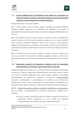 2.4.7   Acuerdo Ministerial 026: Procedimientos para Registro de generadores de
        desechos peligrosos, Gestión de desechos peligrosos previo al licenciamiento
        ambiental, y para el transporte de materiales peligrosos

Registro Oficial 334, 12 de mayo del 2008.

Art. 1.- Toda persona natural o jurídica, pública o privada, que genere desechos
peligrosos deberá registrarse en el Ministerio del Ambiente, de acuerdo al
procedimiento de registro de generadores de desechos peligrosos determinado en el
Anexo A.

Art. 2.- Toda persona natural o jurídica, pública o privada, nacional o extranjera que
preste los servicios para el manejo de desechos peligrosos en sus fases de gestión:
reuso, reciclaje, tratamiento biológico, térmico, físico, químico y para desechos
biológicos; coprocesamiento y disposición final, deberá cumplir con el procedimiento
previo al licenciamiento ambiental para la gestión de desechos peligrosos descrito en
el Anexo B.

Art. 3.- Toda persona natural o jurídica, pública o privada, nacional o extranjera que
preste los servicios de transporte de materiales peligrosos, deberá cumplir con el
procedimiento previo al licenciamiento ambiental y los requisitos descritos en el anexo
C.

2.4.8   Reglamento Sustitutivo del Reglamento Ambiental para las Operaciones
        Hidrocarburíferas en el Ecuador, vigente desde febrero 13 de 2001.

El presente Reglamento Ambiental y sus Normas Técnicas Ambientales incorporadas
se aplicarán a todas las operaciones hidrocarburíferas y afines que se lleva a efecto
en el país. El presente Reglamento tiene como objetivo regular las actividades
hidrocarburíferas     de    explotación,      desarrollo     y     producción,   almacenamiento,
transporte, industrialización y comercialización de petróleo crudo, derivados de
petróleo, gas natural y afines, susceptibles de producir impactos ambientales en el
área de influencia directa, definida en cada caso por el Estudio Ambiental respectivo.

Art. 24. - Manejo de productos químicos y sustitución de químicos convencionales. -
Para el manejo y almacenamiento de productos químicos se cumplirá con lo
siguiente:

        a) Instruir y capacitar al personal sobre el manejo de productos químicos, sus
             potenciales     efectos    ambientales        así     como   señales   de   seguridad
             correspondientes, de acuerdo a normas de seguridad industrial;


Estudio de Impacto Ambiental Ex-post
Instalaciones y Operación de la Base de Aerofumigación Los Pérez
AIFA S.A                                                                                  – 44 –
 