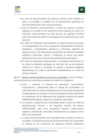 b) Los sitios de almacenamiento de productos, químicos serán ubicados en
            áreas no inundables y cumplirán con los requerimientos específicos de
            almacenamiento para cada clase de productos;
        c) Para el transporte, almacenamiento y manejo de productos químicos
            peligrosos, se cumplirá con las respectivas normas vigentes en el país y se
            manejarán adecuadamente las hojas técnicas de seguridad (material
            safety data sheet) que deben ser entregadas por los fabricantes para cada
            producto;
        d) En todas las actividades hidrocarburíferas se utilizarán productos naturales
            y/o biodegradables, entre otros los siguientes: desengrasantes, limpiadores,
            detergentes y desodorizantes domésticos e industriales, digestores de
            desechos tóxicos y de hidrocarburos provenientes de derrames; inhibidores
            parafínicos, insecticidas, abonos y fertilizantes, al menos que existan
            justificaciones técnicas y/o económicas debidamente sustentadas; y,
        e) En todas las operaciones hidrocarburíferas y actividades relacionadas con
            las mismas se aplicarán estrategias de reducción del uso de productos
            químicos en cuanto a cantidades en general y productos peligrosos
            especialmente, las cuales se identificarán detalladamente en el Plan de
            Manejo Ambiental.

Art. 25. - Manejo y almacenamiento de crudo y/o combustibles. - Para el manejo y
almacenamiento de combustibles y petróleo se cumplirá con lo siguiente:

        a. Instruir   y    capacitar      al   personal      de    operadoras,       subcontratistas,
            concesionarios y distribuidores sobre el manejo de combustibles, sus
            potenciales efectos y riesgos ambientales así como las señales de seguridad
            correspondientes, de acuerdo a normas de seguridad industrial, además del
            el cumplimiento de los Reglamentos de Seguridad Industrial del Sistema
            PETROECUADOR vigentes, respecto al manejo de combustibles;
        b. Los tanques o recipientes para combustibles deben cumplir con todas las
            especificaciones       técnicas     y    de    seguridad    industrial     del   Sistema
            PETROECUADOR,          para    evitar   evaporación      excesiva,   contaminación,
            explosión o derrame de combustible. Principalmente se cumplirá la norma
            NFPA - 30 o equivalente;
        c. Los sitios de almacenamiento de combustibles serán ubicados en áreas no
            inundables. La instalación de tanques de almacenamiento de combustibles
            se realizará en las condiciones de seguridad industrial establecidas


Estudio de Impacto Ambiental Ex-post
Instalaciones y Operación de la Base de Aerofumigación Los Pérez
AIFA S.A                                                                                     – 45 –
 
