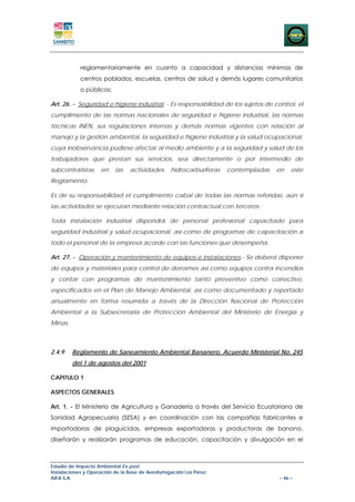 reglamentariamente en cuanto a capacidad y distancias mínimas de
            centros poblados, escuelas, centros de salud y demás lugares comunitarios
            o públicos;

Art. 26. - Seguridad e higiene industrial. - Es responsabilidad de los sujetos de control, el
cumplimiento de las normas nacionales de seguridad e higiene industrial, las normas
técnicas INEN, sus regulaciones internas y demás normas vigentes con relación al
manejo y la gestión ambiental, la seguridad e higiene industrial y la salud ocupacional,
cuya inobservancia pudiese afectar al medio ambiente y a la seguridad y salud de los
trabajadores que prestan sus servicios, sea directamente o por intermedio de
subcontratistas     en    las   actividades      hidrocarburíferas   contempladas   en   este
Reglamento.

Es de su responsabilidad el cumplimiento cabal de todas las normas referidas, aún si
las actividades se ejecutan mediante relación contractual con terceros.

Toda instalación industrial dispondrá de personal profesional capacitado para
seguridad industrial y salud ocupacional, así como de programas de capacitación a
todo el personal de la empresa acorde con las funciones que desempeña.

Art. 27. - Operación y mantenimiento de equipos e instalaciones.- Se deberá disponer
de equipos y materiales para control de derrames así como equipos contra incendios
y contar con programas de mantenimiento tanto preventivo como correctivo,
especificados en el Plan de Manejo Ambiental, así como documentado y reportado
anualmente en forma resumida a través de la Dirección Nacional de Protección
Ambiental a la Subsecretaría de Protección Ambiental del Ministerio de Energía y
Minas.



2.4.9    Reglamento de Saneamiento Ambiental Bananero. Acuerdo Ministerial No. 245
         del 1 de agostos del 2001

CAPITULO 1

ASPECTOS GENERALES

Art. 1. - El Ministerio de Agricultura y Ganadería a través del Servicio Ecuatoriano de
Sanidad Agropecuaria (SESA) y en coordinación con las compañías fabricantes e
importadoras de plaguicidas, empresas exportadoras y productoras de banano,
diseñarán y realizarán programas de educación, capacitación y divulgación en el



Estudio de Impacto Ambiental Ex-post
Instalaciones y Operación de la Base de Aerofumigación Los Pérez
AIFA S.A                                                                            – 46 –
 