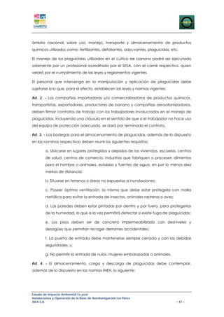 ámbito nacional, sobre uso, manejo, transporte y almacenamiento de productos
químicos utilizados como: fertilizantes, defoliantes, adyuvantes, plaguicidas, etc.

El manejo de los plaguicidas utilizados en el cultivo de banano podrá ser ejecutado
solamente por un profesional acreditado por el SESA, con el carné respectivo, quien
velará por el cumplimiento de las leyes y reglamentos vigentes.

El personal que intervenga en la manipulación y aplicación de plaguicidas debe
sujetarse a lo que, para el efecto, establecen las leyes y normas vigentes.

Art. 2. - Las compañías importadoras y/o comercializadoras de productos químicos,
transportistas, exportadores, productores de banano y compañías aeroatomizadoras,
deben firmar contratos de trabajo con los trabajadores involucrados en el manejo de
plaguicidas, incluyendo una cláusula en el sentido de que si el trabajador no hace uso
del equipo de protección adecuado, se dará por terminado el contrato,

Art. 3. - Las bodegas para el almacenamiento de plaguicidas. además de lo dispuesto
en las nominas respectivas deben reunir los siguientes requisitos:

        a. Ubicarse en lugares protegidos y alejados de las viviendas, escuelas, centros
        de salud, centros de comercio, industrias que fabriquen o procesen alimentos
        para el hombre o animales, establos y fuentes de agua, en por lo menos diez
        metros de distancia;

        b. Situarse en terrenos o áreas no expuestas a inundaciones;

        c. Poseer óptima ventilación, la misma que debe estar protegida con malla
        metálica para evitar la entrada de insectos, animales rastreros o aves;

        d. Las paredes deben estar pintadas por dentro y por fuera, para protegerlas
        de la humedad, lo que a la vez permitirá detectar si existe fuga de plaguicidas;

        e. Los pisos deben ser de concreto impermeabilizado con desniveles y
        desagües que permitan recoger derrames accidentales;

        f. La puerta de entrada debe mantenerse siempre cerrada y con las debidas
        seguridades; y,

        g. No permitir la entrada de nulos, mujeres embarazadas o animales.

Art. 4. - El almacenamiento, carga y descarga de plaguicidas debe contemplar,
además de lo dispuesto en las normas INEN, lo siguiente:




Estudio de Impacto Ambiental Ex-post
Instalaciones y Operación de la Base de Aerofumigación Los Pérez
AIFA S.A                                                                          – 47 –
 