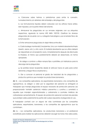 a.   Colocarse      sobre    tarimas    o    plataformas   para   evitar   la   corrosión,
        humedecimiento y/o deterioro del embalaje y del plaguicida;

        b. Las formulaciones liquidas deben colocarse con los orificios hacia arriba,
        bien tapados y en la parte inferior del estante;

        c. Almacenar los plaguicidas en sus envases originales con sus etiquetas
        respectivas, siguiendo la norma NTE INEN 1927:92. Clasificar los diversos
        plaguicidas de acuerdo con su categoría toxicológica y por el estado físico de
        la formulación;

        d. Evitar almacenar plaguicidas sin dejar hileras entre ellos;

        e. Cada bodega mantendrá 2 recipientes: Uno con material absorbente limpio
        (aserrín, arena, etc.) y otro vacío. El material absorbente que se utilice deberá
        ser depositado en el recipiente vacío, inmediatamente después de efectuada
        la limpieza, el mismo que posteriormente deberá ser desechado, en forma
        apropiada;

        f. Se obliga a construir y utilizar rampas fijas o portátiles y/o hidráulicas para la
        descarga de los plaguicidas;

        g. Se prohibe lanzar recipientes desde el vehículo hacia el suelo para evitar
        derrames y riesgos físicos al personal; y,

        h. Dar a conocer al personal el grado de toxicidad de los plaguicidas y
        productos químicos que manejan los productores bananeros.

Art. 5. - Las compañías aplicadoras, los exportadores bananeros y las compañías de
agroquímicos, se obligan a velar por la seguridad del personal se entregará al
trabajador que maneje plaguicidas el equipo necesario de protección personal. Les
proporcionarán también asistencia médica preventiva y curativa y someterá a
aquellos que manejen organofosforados y carbamatos a controles médicos de
colinesterasa semestralmente. El equipo de protección personal constará de prendas
que protejan adecuadamente las partes del cuerpo expuestas al plaguicida en uso.

El trabajador contará con un seguro de vida contratado por las compañías
aplicadoras, exportadores, bananeras, o las compañías de agroquímicos que los
contratasen.

Art. 6. - Las compañías aplicadoras, los productores bananeros y el profesional
acreditado para realizar las aplicaciones deberán escoger las horas más adecuadas,


Estudio de Impacto Ambiental Ex-post
Instalaciones y Operación de la Base de Aerofumigación Los Pérez
AIFA S.A                                                                                 – 48 –
 