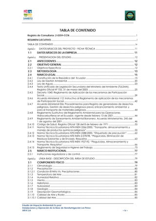 TABLA DE CONTENIDO
    Registro de Consultaría: 2-0359-CCN ......................................................................................................... 1 
    RESUMEN EJECUTIVO........................................................................................................................................ i 
    TABLA DE CONTENIDO .................................................................................................................................. iv 
    Capitulo 1:      DATOS BÁSICOS DEL PROYECTO - FICHA TÉCNICA .............................................................. 11 
     1.1           DATOS BÁSICOS DE LA EMPRESA ............................................................................. 11 
    Capitulo 2:      PRESENTACION DEL ESTUDIO..................................................................................................... 12 
     2.1           ANTECEDENTES ......................................................................................................... 12 
     2.2           OBJETIVO GENERAL ................................................................................................. 12 
    2.2.1          Objetivos Específicos .................................................................................................................... 12 
     2.3           METODOLOGÍA ........................................................................................................ 13 
     2.4           MARCO LEGAL ......................................................................................................... 15 
    2.4.1          Constitución de la República del Ecuador ............................................................................. 15 
    2.4.2          Ley de Gestión Ambiental ........................................................................................................... 20 
    2.4.3          Ley de Aguas.................................................................................................................................. 23 
    2.4.4          Texto Unificado de Legislación Secundaria del Ministerio del Ambiente (TULSMA).
                   Registro Oficial Nº 725, 31 de marzo del 2003. .........................................................................25 
    2.4.5          Decreto 1040: Reglamento de Aplicación de los mecanismos de Participación
                   Social ................................................................................................................................................ 39 
    2.4.6          Acuerdo Ministerial 112: Instructivo al Reglamento de aplicación de los mecanismos
                   de Participación Social ................................................................................................................ 42 
    2.4.7          Acuerdo Ministerial 026: Procedimientos para Registro de generadores de desechos
                   peligrosos, Gestión de desechos peligrosos previo al licenciamiento ambiental, y
                   para el transporte de materiales peligrosos ............................................................................. 44 
    2.4.8          Reglamento Sustitutivo del Reglamento Ambiental para las Operaciones
                   Hidrocarburíferas en el Ecuador, vigente desde febrero 13 de 2001.................................. 44 
    2.4.9          Reglamento de Saneamiento Ambiental Bananero. Acuerdo Ministerial No. 245 del
                   1 de agostos del 2001 ................................................................................................................... 46 
    2.4.10         Código de Salud. Registro Oficial 158 del 8 de febrero de 1971 ......................................... 55 
    2.4.11         Norma Técnica Ecuatoriana NTN INEN 2266:2000, “Transporte, almacenamiento y
                   manejo de productos químicos peligrosos”. ............................................................................ 55 
    2.4.12         Norma Técnica Ecuatoriana NTN INEN 2288:2000, “Etiquetado de precaución”. ........... 62 
    2.4.13         Norma Técnica Ecuatoriana NTE INEN 2-078:98, “Plaguicidas, Eliminación de
                   Residuos-Sobrantes y de Envases. Requisitos ........................................................................... 63 
    2.4.14         Norma Técnica Ecuatoriana NTE INEN 1927:92, “Plaguicidas, Almacenamiento y
                   Transporte. Requisitos”. ................................................................................................................. 66 
    2.4.15         Reglamento de Seguridad e Higiene del Trabajo, ................................................................. 73 
     2.5           MARCO INSTITUCIONAL........................................................................................... 77 
    2.5.1          Instituciones reguladoras y de control .......................................................................................77 
    Capitulo 3:      LÍNEA BASE - DESCRIPCIÓN DEL ÁREA DE ESTUDIO ............................................................... 79 
     3.1           COMPONENTE FÍSICO .............................................................................................. 79 
    3.1.1     Climatología ................................................................................................................................... 79 
    3.1.2     Precipitación .................................................................................................................................. 80 
    3.1.2.1  Condición El Niño Vs. Precipitaciones ....................................................................................... 80 
    3.1.3     Temperatura del Aire .................................................................................................................... 81 
    3.1.4     Humedad Relativa ........................................................................................................................ 82 
    3.1.5     Viento ............................................................................................................................................... 83 
    3.1.6     Heliofania ........................................................................................................................................ 83 
    3.1.7     Nubosidad ...................................................................................................................................... 83 
    3.1.8     Geología ......................................................................................................................................... 84 
    3.1.9     Descripción Geomorfológica...................................................................................................... 85 
    3.1.10  Calidad de Aire y Ruido ............................................................................................................... 85 
    3.1.10.1  Calidad del Aire ............................................................................................................................. 85 


Estudio de Impacto Ambiental Ex-post
Instalaciones y Operación de la Base de Aerofumigación Los Pérez
AIFA S.A                                                                                                                                              – iv –
 