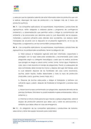 y velar por que los operarios además de estar informados sobre los productos que van
a aplicar, dispongan de ropa de protección y no trabajen más de 5 horas con
productos químicos.

Art. 7. - Las compañías aplicadoras, los exportadores, importadores y productores de
agroquímicos, están obligados a elaborar planes y programas de contingencia
ambiental y o bioremediación que permitan evitar y mitigar la contaminación del
ambiente y las provocadas por derrames para lo cual dispondrán de los equipos,
materiales y personal suficiente para atender esos accidentes. Los residuos serán
manejados de acuerdo con lo dispuesto en el presente reglamento, en la Ley de
Plaguicidas, su reglamento y en las normas INEN correspondientes.

Art. 8. - Las compañías aplicadoras, los exportadores, importadores y productores de
agroquímicos, los profesionales acreditados, tienen la obligación de:

        a. Velar porque el trabajador agrícola esté bien informado, capacitado y
        protegido con la ropa adecuada establecida y recomendada para cada
        plaguicida según su categoría toxicológica y para que no realice acciones
        que pongan en riesgo su salud como: comer, fumar, tomar agua, limpiarse la
        cara, ojos o nariz durante el manejo de plaguicidas. Previo a cualesquiera de
        esas actividades debe lavarse las manos y alejarse del lugar del trabajo, para
        lo cual deberán disponer de las facilidades del caso como lavamanos,
        duchas, jabón líquido, toallas desechables y toda la ropa de protección
        (mascarilla, casco, guantes, overol, hojas, etc.);

        b. Disponer de duchas adecuadas y obligar al trabajador a bañarse con
        suficiente agua y jabón, después de finalizada la fumigación y ponerse ropa
        limpia;

        c. Hacer lavar la ropa contaminada con plaguicidas, separada del resto de las
        prendas familiares. Esta labor no podrá realizarla mujeres embarazadas, niños o
        enfermos; y,

        d. Informar e instruir a toda persona que mezcle y aplique plaguicidas, sobre el
        equipo de protección personal que debe usar y sobre las precauciones y
        antídotos que debe utilizar en caso de emergencia.

Art. 9. - Es obligación de las compañías aplicadoras y productores de banano,
seleccionar y dotar del equipo necesario para cada labor.




Estudio de Impacto Ambiental Ex-post
Instalaciones y Operación de la Base de Aerofumigación Los Pérez
AIFA S.A                                                                       – 49 –
 