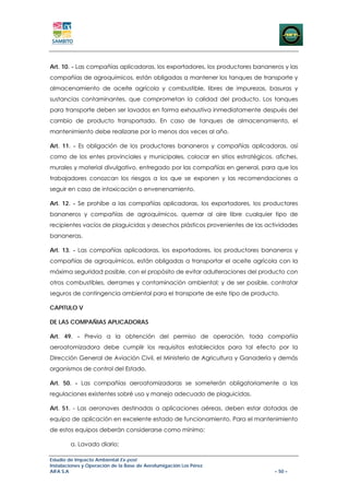 Art. 10. - Las compañías aplicadoras, los exportadores, los productores bananeros y las
compañías de agroquímicos, están obligadas a mantener los tanques de transporte y
almacenamiento de aceite agrícola y combustible, libres de impurezas, basuras y
sustancias contaminantes, que comprometan la calidad del producto. Los tanques
para transporte deben ser lavados en forma exhaustiva inmediatamente después del
cambio de producto transportado. En caso de tanques de almacenamiento, el
mantenimiento debe realizarse por lo menos dos veces al año.

Art. 11. - Es obligación de los productores bananeros y compañías aplicadoras, así
como de los entes provinciales y municipales, colocar en sitios estratégicos, afiches,
murales y material divulgativo, entregado por las compañías en general, para que los
trabajadores conozcan los riesgos a los que se exponen y las recomendaciones a
seguir en caso de intoxicación o envenenamiento.

Art. 12. - Se prohíbe a las compañías aplicadoras, los exportadores, los productores
bananeros y compañías de agroquímicos, quemar al aire libre cualquier tipo de
recipientes vacíos de plaguicidas y desechos plásticos provenientes de las actividades
bananeras.

Art. 13. - Las compañías aplicadoras, los exportadores, los productores bananeros y
compañías de agroquímicos, están obligadas a transportar el aceite agrícola con la
máxima seguridad posible, con el propósito de evitar adulteraciones del producto con
otros combustibles, derrames y contaminación ambiental; y de ser posible, contratar
seguros de contingencia ambiental para el transporte de este tipo de producto.

CAPITULO V

DE LAS COMPAÑIAS APLICADORAS

Art. 49. - Previo a la obtención del permiso de operación, toda compañía
aeroatomizadora debe cumplir los requisitos establecidos para tal efecto por la
Dirección General de Aviación Civil, el Ministerio de Agricultura y Ganadería y demás
organismos de control del Estado.

Art. 50. - Las compañías aeroatomizadoras se someterán obligatoriamente a las
regulaciones existentes sobré uso y manejo adecuado de plaguicidas.

Art. 51. - Las aeronaves destinadas a aplicaciones aéreas, deben estar dotadas de
equipo de aplicación en excelente estado de funcionamiento. Para el mantenimiento
de estos equipos deberán considerarse como mínimo:

        a. Lavado diario;

Estudio de Impacto Ambiental Ex-post
Instalaciones y Operación de la Base de Aerofumigación Los Pérez
AIFA S.A                                                                      – 50 –
 