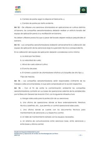 b. Cambio de partes según lo dispone el fabricante, y,

        c. Cambio de partes por daño evidente.

Art. 52. - De utilizarse una aeronave atomizadora en aplicaciones en cultivos distintos
al banano, las compañías aeroatomizadoras deberán realizar un estricto lavado del
equipo de aplicación previo a su reutilización en banano.

No deben utilizarse productos que a pesar del lavado dejaren residuos perjudiciales al
banano.

Art. 53. - Las compañías aeroatomizadoras realizarán semanalmente la calibración del
equipo de aplicación de las aeronaves bajo la supervisión técnica correspondiente.

En la calibración del equipo de aplicación deberán considerarse como mínimo:

        a. La dosis por hectárea;

        b. La velocidad de vuelo;

        c. Altura de vuelo sobre el cultivo;

        d. El ancho de pase;

        e. El número y posición de atomizadores rotativos y/o boquillas de otro tipo; y,

        f Tipo de mezclas.

Art. 54. - Las compañías aeroatomizadoras serán responsables civilmente de los
trabajos a ellas encomendadas, lo que será comprobado en la acción respectiva.

Art. 55. - Con el fin de evitar la contaminación ambiental las compañías
aeroatomizadoras contarán en sus bases de operaciones además de los establecidos
por la Dirección General de Aviación Civil, con la siguiente infraestructura:

        a. Hangar adecuado para la protección de sus aeronaves;

        b. Una oficina de operaciones dónde se lleve ordenadamente: literatura
        técnica, boletines, etc., que permita un control operacional adecuado;

        c. Una oficina donde se cuente con los documentos técnicos para
        mantenimiento de aeronaves y su respectivo control;

        d. Un taller de mantenimiento dotado con los equipos necesarios,

        e. Un sistema de comunicaciones entre aeronave base, entre aeronaves y
        entre bases y oficina central;



Estudio de Impacto Ambiental Ex-post
Instalaciones y Operación de la Base de Aerofumigación Los Pérez
AIFA S.A                                                                         – 51 –
 