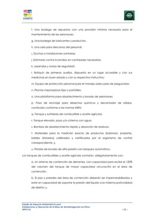 f. Una bodega de repuestos con una provisión mínima necesaria para el
        mantenimiento de las aeronaves;

        g. Una bodega de lubricantes y productos;

        h. Una sala para descanso del personal;

        ¡. Duchas o instalaciones sanitarias;

        j. Extintores contra incendios en cantidades necesarias;

        k. Leyendas y avisos de seguridad;

        l. Botiquín de primeros auxilios, dispuesto en un lugar accesible y con sus
        medicinas en buen estado y con su respectivo instructivo;

        m. Equipo de protección personal para el manejo adecuado de plaguicidas:

        n. Plantas mezcladoras fijas o portátiles;

        o. Una plataforma para abastecimiento y lavado de aeronaves;

        p. Pozo de reciclaje para desechos químicos y decantador de sólidos,
        construido conforme a las normas INEN;

        q. Tanque y surtidores de combustible y aceite agrícola;

        r. Tanque elevado, pozo y/o cisterna con agua;

        s. Bombas de abastecimiento rápido y absorción de residuos;

        t. Materiales para la medición exacta de productos (balanzas, probetas,
        baldes aforados) calibrados y certificados por el organismo de control
        correspondiente; y,

        u. Pistolas de lavado de alta presión con bloqueo automático.

Los tanques de combustibles y aceite agrícola contarán, obligatoriamente con:

        a. Un sistema de contención de derrames, con capacidad para recibir el 120%
        del volumen del tanque de mayor capacidad circunscrito en el área de
        contención,

        b. El piso y paredes del área de contención deberán ser impermeabilizados y
        estar en capacidad de soportar la presión del líquido a la máxima profundidad
        de diseño; y,




Estudio de Impacto Ambiental Ex-post
Instalaciones y Operación de la Base de Aerofumigación Los Pérez
AIFA S.A                                                                     – 52 –
 