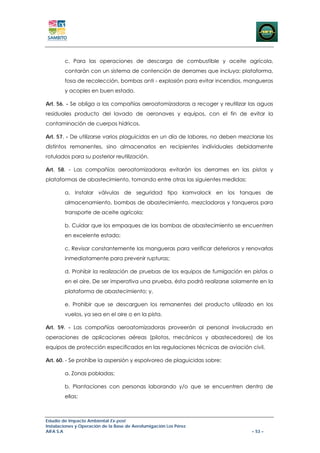 c. Para las operaciones de descarga de combustible y aceite agrícola,
        contarán con un sistema de contención de derrames que incluya: plataforma,
        fosa de recolección, bombas anti - explosión para evitar incendios, mangueras
        y acoples en buen estado.

Art. 56. - Se obliga a las compañías aeroatomizadoras a recoger y reutilizar las aguas
residuales producto del lavado de aeronaves y equipos, con el fin de evitar la
contaminación de cuerpos hídricos.

Art. 57. - De utilizarse varios plaguicidas en un día de labores, no deben mezclarse los
distintos remanentes, sino almacenarlos en recipientes individuales debidamente
rotulados para su posterior reutilización.

Art. 58. - Las compañías aeroatomizadoras evitarán los derrames en las pistas y
plataformas de abastecimiento, tomando entre otras las siguientes medidas:

        a. Instalar válvulas de seguridad tipo kamvalock en los tanques de
        almacenamiento, bombas de abastecimiento, mezcladoras y tanqueros para
        transporte de aceite agrícola;

        b. Cuidar que los empaques de las bombas de abastecimiento se encuentren
        en excelente estado;

        c. Revisar constantemente las mangueras para verificar deterioros y renovarlas
        inmediatamente para prevenir rupturas;

        d. Prohibir la realización de pruebas de los equipos de fumigación en pistas o
        en el aire. De ser imperativa una prueba, ésta podrá realizarse solamente en la
        plataforma de abastecimiento; y,

        e. Prohibir que se descarguen los remanentes del producto utilizado en los
        vuelos, ya sea en el aire o en la pista.

Art. 59. - Las compañías aeroatomizadoras proveerán al personal involucrado en
operaciones de aplicaciones aéreas (pilotos, mecánicos y abastecedores) de los
equipos de protección especificados en las regulaciones técnicas de aviación civil.

Art. 60. - Se prohíbe la aspersión y espolvoreo de plaguicidas sobre:

        a. Zonas pobladas;

        b. Plantaciones con personas laborando y/o que se encuentren dentro de
        ellas;



Estudio de Impacto Ambiental Ex-post
Instalaciones y Operación de la Base de Aerofumigación Los Pérez
AIFA S.A                                                                       – 53 –
 