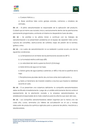 c. Cuerpos hídricos; y,

        d. Áreas sensitivas tales como granjas avícolas, colmenas y criaderos de
        animales.

Art. 61. - El piloto aeroatomizador es responsable de la aplicación del producto.
Cuidará que el mismo sea rociado única y exclusivamente dentro de las plantaciones
previamente programadas y evitando al máximo los desperdicios fuera de ellas.

Art. 62. - Se prohíbe a los pilotos iniciar o continuar con los trabajos de
aeroatomización si se presentaren problemas en el equipo de aspersión tales como:
rupturas de canastillas, obstrucciones de cañerías, bajas de presión de la bomba,
goteos y otros.

Art. 63. - Los vuelos de aeroatomización no se realizarán cuando ocurra una de las
siguientes condiciones:

        a. La temperatura en el interior de las plantaciones exceda los 28° C;

        b. La humedad relativa esté bajo 60%;

        c. La velocidad del viento supere los 8 km/h (2,2m/seg);

        d. Existe lámina de agua en las hojas;

        e. Existan gotas de agua (perlas) cubriendo un 40% o más de la superficie de la
        hoja;

        f. Precipitaciones pluviales dentro de una hora antes de la aplicación; y,

        g. Exista un fenómeno de inversión (neblina o bruma) que impida la visibilidad
        durante el vuelo.

Art. 64. - Si se presentare una cobertura deficiente, la compañía aeroatomizadora
debe rectificarla inmediatamente. Luego de un análisis estrictamente técnico entre el
representante de la plantación rociada y la empresa aeroatomizadora, se
establecerá el responsable de la mala cobertura para los efectos que sean del caso.

Art. 65. - Las compañías aeroatomizadoras deben organizar por lo menos una vez
cada año, cursos, seminarios y/o talleres de actualización en el uso y manejo
adecuado de productos químicos agrícolas para su personal de pilotos, mecánicos y
abastecedores.




Estudio de Impacto Ambiental Ex-post
Instalaciones y Operación de la Base de Aerofumigación Los Pérez
AIFA S.A                                                                         – 54 –
 
