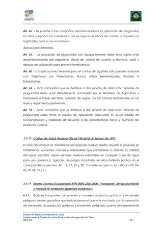 Art. 66. - Se prohíbe a las compañías aeroatomizadoras la aplicación de plaguicidas
en dosis y épocas no autorizadas por el organismo oficial de control, o aquellos no
registrados para su uso en banano.

Aplicaciones terrestres.

Art. 67. - La aplicación de plaguicidas con equipo terrestre debe estar sujeta a las
recomendaciones del organismo oficial de control en cuanto a técnicas, dosis y
épocas de aplicación para prevenir la resistencia.

Art. 68. - Las aplicaciones terrestres para el control de Sigatoka solo pueden realizarse
con     Tridemorph     y/o   Protectantes.      Nunca     utilizar   Bensimidazoles,   Triazoles    ni
Estrobilurinas.

Art. 69. - Toda compañía que se dedique a dar servicio de aplicación terrestre de
plaguicidas debe estar debidamente autorizada por el Ministerio de Agricultura y
Ganadería a través del SESA, además de regirse por las normas establecidas en las
leyes y reglamentos pertinentes.

Art. 70. - Toda compañía que se dedique a dar servicio de aplicación terrestre de
plaguicidas debe tener el equipo de aplicación adecuado en buen estado de
funcionamiento y calibrado de acuerdo a las características físicas y químicas del
producto a utilizar.



2.4.10 Código de Salud. Registro Oficial 158 del 8 de febrero de 1971

En este documento se “prohíbe la descarga de residuos sólidos, líquidos o gaseosos sin
tratamiento; sustancias nocivas e indeseables que contaminen o afecten la calidad
del agua; excretas, aguas servidas, residuos industriales en cualquier curso de agua
para uso doméstico, agrícola, descargas industriales en alcantarillado público sin el
correspondiente permiso. Art. 12, 17, 25 y 28. También se aplican los artículos 03, 04,
06, 07, 08, 10 y 11.



2.4.11 Norma Técnica Ecuatoriana NTN INEN 2266:2000, “Transporte, almacenamiento
         y manejo de productos químicos peligrosos”.

6.1.1    Quienes transporten, almacenen y manejen productos químicos y materiales
peligrosos deben garantizar que todo el personal que este vinculado con la operación
de transporte de productos químicos y materiales peligrosos cuente necesariamente


Estudio de Impacto Ambiental Ex-post
Instalaciones y Operación de la Base de Aerofumigación Los Pérez
AIFA S.A                                                                                   – 55 –
 