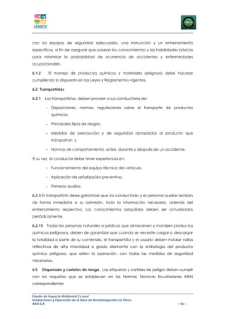 con los equipos de seguridad adecuados, una instrucción y un entrenamiento
específicos, a fin de asegurar que posean los conocimientos y las habilidades básicas
para minimizar la probabilidad de ocurrencia de accidentes y enfermedades
ocupacionales.

6.1.2      El manejo de productos químicos y materiales peligrosos debe hacerse
cumpliendo lo dispuesto en las Leyes y Reglamentos vigentes.

6.2 Transportistas

6.2.1    Los transportistas, deben proveer a sus conductores de:

         − Disposiciones, normas, regulaciones sobre el transporte de productos
            químicos,

         − Principales tipos de riesgos,

         − Medidas de precaución y de seguridad apropiadas al producto que
            transportan, y

         − Normas de comportamiento, antes, durante y después de un accidente.

A su vez el conductor debe tener experiencia en:

         − Funcionamiento del equipo técnico del vehículo.

         − Aplicación de señalización preventiva.

         − Primeros auxilios.

6.2.3 El transportista debe garantizar que los conductores y el personal auxiliar reciban
de forma inmediata a su admisión, toda la información necesaria, además del
entrenamiento respectivo. Los conocimientos adquiridos deben ser actualizados
periódicamente.

6.2.15    Todas las personas naturales o jurídicas que almacenen y manejen productos
químicos peligrosos, deben de garantizar que cuando se necesite cargar o descargar
la totalidad o parte de su contenido, el transportista y el usuario deben instalar vallas
reflectivas de alta intensidad o grado diamante con la simbología del producto
químico peligroso, que aíslen la operación, con todas las medidas de seguridad
necesarias.

6.5     Etiquetado y carteles de riesgo. Las etiquetas y carteles de peligro deben cumplir
con los requisitos que se establecen en las Normas Técnicas Ecuatorianas INEN
correspondientes


Estudio de Impacto Ambiental Ex-post
Instalaciones y Operación de la Base de Aerofumigación Los Pérez
AIFA S.A                                                                         – 56 –
 