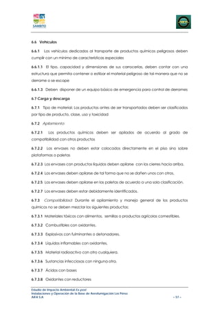 6.6 Vehículos

6.6.1     Los vehículos dedicados al transporte de productos químicos peligrosos deben
cumplir con un mínimo de características especiales

6.6.1.1 El tipo, capacidad y dimensiones de sus carrocerías, deben contar con una
estructura que permita contener o estibar el material peligroso de tal manera que no se
derrame o se escape

6.6.1.3 Deben disponer de un equipo básico de emergencia para control de derrames

6.7 Carga y descarga

6.7.1 Tipo de material: Los productos antes de ser transportados deben ser clasificados
por tipo de producto, clase, uso y toxicidad

6.7.2 Apilamiento:

6.7.2.1     Los productos químicos deben ser apilados de acuerdo al grado de
compatibilidad con otros productos

6.7.2.2    Los envases no deben estar colocados directamente en el piso sino sobre
plataformas o paletas

6.7.2.3 Los envases con productos líquidos deben apilarse con los cierres hacia arriba.

6.7.2.4 Los envases deben apilarse de tal forma que no se dañen unos con otros.

6.7.2.5 Los envases deben apilarse en las paletas de acuerdo a una sola clasificación.

6.7.2.7 Los envases deben estar debidamente identificados.

6.7.3     Compatibilidad: Durante el apilamiento y manejo general de los productos
químicos no se deben mezclar los siguientes productos:

6.7.3.1 Materiales tóxicos con alimentos, semillas o productos agrícolas comestibles.

6.7.3.2 Combustibles con oxidantes.

6.7.3.3 Explosivos con fulminantes o detonadores.

6.7.3.4 Líquidos inflamables con oxidantes.

6.7.3.5 Material radioactivo con otro cualquiera.

6.7.3.6 Sustancias infecciosas con ninguna otra.

6.7.3.7 Ácidos con bases

6.7.3.8 Oxidantes con reductores

Estudio de Impacto Ambiental Ex-post
Instalaciones y Operación de la Base de Aerofumigación Los Pérez
AIFA S.A                                                                         – 57 –
 