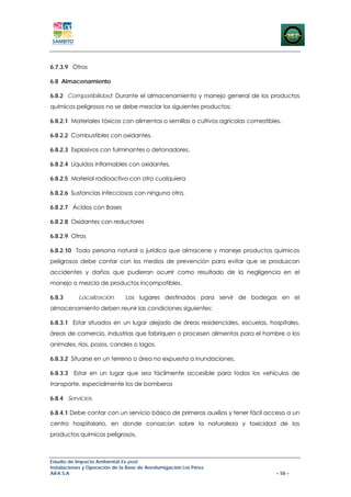 6.7.3.9 Otros

6.8 Almacenamiento

6.8.2 Compatibilidad: Durante el almacenamiento y manejo general de los productos
químicos peligrosos no se debe mezclar los siguientes productos:

6.8.2.1 Materiales tóxicos con alimentos o semillas o cultivos agrícolas comestibles.

6.8.2.2 Combustibles con oxidantes.

6.8.2.3 Explosivos con fulminantes o detonadores.

6.8.2.4 Líquidos inflamables con oxidantes.

6.8.2.5 Material radioactivo con otro cualquiera

6.8.2.6 Sustancias infecciosas con ninguna otra.

6.8.2.7 Ácidos con Bases

6.8.2.8 Oxidantes con reductores

6.8.2.9 Otros

6.8.2.10 Toda persona natural o jurídica que almacene y maneje productos químicos
peligrosos debe contar con los medios de prevención para evitar que se produzcan
accidentes y daños que pudieran ocurrir como resultado de la negligencia en el
manejo o mezcla de productos incompatibles.

6.8.3      Localización.       Los lugares destinados para servir de bodegas en el
almacenamiento deben reunir las condiciones siguientes:

6.8.3.1 Estar situados en un lugar alejado de áreas residenciales, escuelas, hospitales,
áreas de comercio, industrias que fabriquen o procesen alimentos para el hombre o los
animales, ríos, pozos, canales o lagos.

6.8.3.2 Situarse en un terreno o área no expuesta a inundaciones.

6.8.3.3 Estar en un lugar que sea fácilmente accesible para todos los vehículos de
transporte, especialmente los de bomberos

6.8.4 Servicios.

6.8.4.1 Debe contar con un servicio básico de primeros auxilios y tener fácil acceso a un
centro hospitalario, en donde conozcan sobre la naturaleza y toxicidad de los
productos químicos peligrosos.



Estudio de Impacto Ambiental Ex-post
Instalaciones y Operación de la Base de Aerofumigación Los Pérez
AIFA S.A                                                                           – 58 –
 
