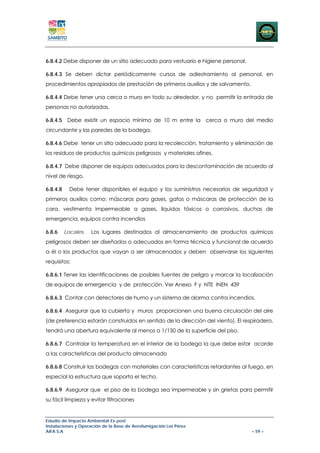 6.8.4.2 Debe disponer de un sitio adecuado para vestuario e higiene personal.

6.8.4.3 Se deben dictar periódicamente cursos de adiestramiento al personal, en
procedimientos apropiados de prestación de primeros auxilios y de salvamento.

6.8.4.4 Debe tener una cerca o muro en todo su alrededor, y no permitir la entrada de
personas no autorizadas.

6.8.4.5 Debe existir un espacio mínimo de 10 m entre la cerca o muro del medio
circundante y las paredes de la bodega.

6.8.4.6 Debe tener un sitio adecuado para la recolección, tratamiento y eliminación de
los residuos de productos químicos peligrosos y materiales afines.

6.8.4.7 Debe disponer de equipos adecuados para la descontaminación de acuerdo al
nivel de riesgo.

6.8.4.8     Debe tener disponibles el equipo y los suministros necesarios de seguridad y
primeros auxilios como: máscaras para gases, gafas o máscaras de protección de la
cara, vestimenta impermeable a gases, líquidos tóxicos o corrosivos, duchas de
emergencia, equipos contra incendios

6.8.6     Locales.   Los lugares destinados al almacenamiento de productos químicos
peligrosos deben ser diseñados o adecuados en forma técnica y funcional de acuerdo
a él o los productos que vayan a ser almacenados y deben observarse los siguientes
requisitos:

6.8.6.1 Tener las identificaciones de posibles fuentes de peligro y marcar la localización
de equipos de emergencia y de protección. Ver Anexo F y NTE INEN 439

6.8.6.3 Contar con detectores de humo y un sistema de alarma contra incendios.

6.8.6.4 Asegurar que la cubierta y muros proporcionen una buena circulación del aire
(de preferencia estarán construidos en sentido de la dirección del viento). El respiradero,
tendrá una abertura equivalente al menos a 1/150 de la superficie del piso.

6.8.6.7 Controlar la temperatura en el interior de la bodega la que debe estar acorde
a las características del producto almacenado

6.8.6.8 Construir las bodegas con materiales con características retardantes al fuego, en
especial la estructura que soporta el techo.

6.8.6.9 Asegurar que el piso de la bodega sea impermeable y sin grietas para permitir
su fácil limpieza y evitar filtraciones


Estudio de Impacto Ambiental Ex-post
Instalaciones y Operación de la Base de Aerofumigación Los Pérez
AIFA S.A                                                                          – 59 –
 