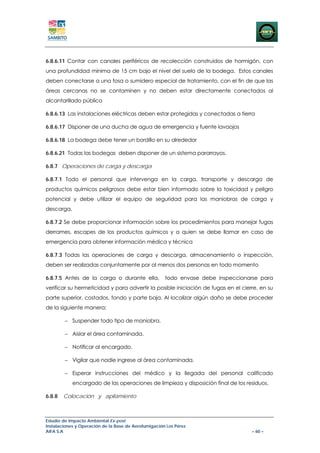 6.8.6.11 Contar con canales periféricos de recolección construidos de hormigón, con
una profundidad mínima de 15 cm bajo el nivel del suelo de la bodega. Estos canales
deben conectarse a una fosa o sumidero especial de tratamiento, con el fin de que las
áreas cercanas no se contaminen y no deben estar directamente conectados al
alcantarillado público

6.8.6.13 Las instalaciones eléctricas deben estar protegidas y conectadas a tierra

6.8.6.17 Disponer de una ducha de agua de emergencia y fuente lavaojos

6.8.6.18 La bodega debe tener un bordillo en su alrededor

6.8.6.21 Todas las bodegas deben disponer de un sistema pararrayos.

6.8.7 Operaciones de carga y descarga

6.8.7.1 Todo el personal que intervenga en la carga, transporte y descarga de
productos químicos peligrosos debe estar bien informado sobre la toxicidad y peligro
potencial y debe utilizar el equipo de seguridad para las maniobras de carga y
descarga.

6.8.7.2 Se debe proporcionar información sobre los procedimientos para manejar fugas
derrames, escapes de los productos químicos y a quien se debe llamar en caso de
emergencia para obtener información médica y técnica

6.8.7.3 Todas las operaciones de carga y descarga, almacenamiento o inspección,
deben ser realizadas conjuntamente por al menos dos personas en todo momento

6.8.7.5 Antes de la carga o durante ella,             todo envase debe inspeccionarse para
verificar su hermeticidad y para advertir la posible iniciación de fugas en el cierre, en su
parte superior, costados, fondo y parte baja. Al localizar algún daño se debe proceder
de la siguiente manera:

        − Suspender todo tipo de maniobra.

        − Aislar el área contaminada.

        − Notificar al encargado.

        − Vigilar que nadie ingrese al área contaminada.

        − Esperar instrucciones del médico y la llegada del personal calificado
            encargado de las operaciones de limpieza y disposición final de los residuos.

6.8.8   Colocación y apilamiento



Estudio de Impacto Ambiental Ex-post
Instalaciones y Operación de la Base de Aerofumigación Los Pérez
AIFA S.A                                                                           – 60 –
 
