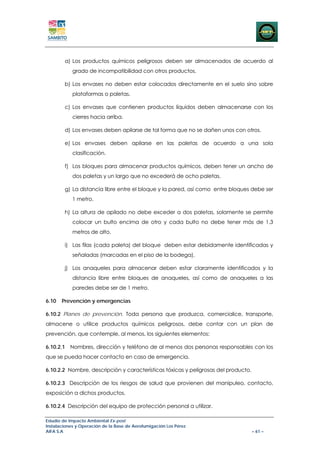 a) Los productos químicos peligrosos deben ser almacenados de acuerdo al
            grado de incompatibilidad con otros productos.

        b) Los envases no deben estar colocados directamente en el suelo sino sobre
            plataformas o paletas.

        c) Los envases que contienen productos líquidos deben almacenarse con los
            cierres hacia arriba.

        d) Los envases deben apilarse de tal forma que no se dañen unos con otros.

        e) Los envases deben apilarse en las paletas de acuerdo a una sola
            clasificación.

        f) Los bloques para almacenar productos químicos, deben tener un ancho de
            dos paletas y un largo que no excederá de ocho paletas.

        g) La distancia libre entre el bloque y la pared, así como entre bloques debe ser
            1 metro.

        h) La altura de apilado no debe exceder a dos paletas, solamente se permite
            colocar un bulto encima de otro y cada bulto no debe tener más de 1,3
            metros de alto.

        i) Las filas (cada paleta) del bloque deben estar debidamente identificadas y
            señaladas (marcadas en el piso de la bodega).

        j) Los anaqueles para almacenar deben estar claramente identificados y la
            distancia libre entre bloques de anaqueles, así como de anaqueles a las
            paredes debe ser de 1 metro.

6.10   Prevención y emergencias

6.10.2 Planes de prevención. Toda persona que produzca, comercialice, transporte,
almacene o utilice productos químicos peligrosos, debe contar con un plan de
prevención, que contemple, al menos, los siguientes elementos:

6.10.2.1 Nombres, dirección y teléfono de al menos dos personas responsables con los
que se pueda hacer contacto en caso de emergencia.

6.10.2.2 Nombre, descripción y características tóxicas y peligrosas del producto.

6.10.2.3 Descripción de los riesgos de salud que provienen del manipuleo, contacto,
exposición a dichos productos.

6.10.2.4 Descripción del equipo de protección personal a utilizar.

Estudio de Impacto Ambiental Ex-post
Instalaciones y Operación de la Base de Aerofumigación Los Pérez
AIFA S.A                                                                            – 61 –
 