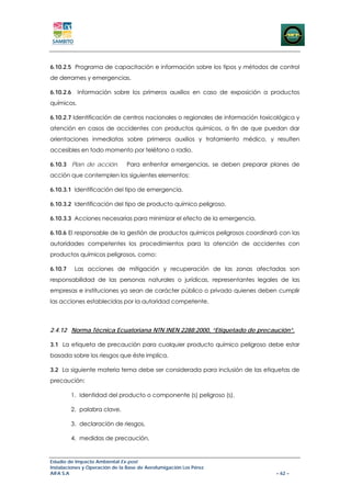6.10.2.5 Programa de capacitación e información sobre los tipos y métodos de control
de derrames y emergencias.

6.10.2.6    Información sobre los primeros auxilios en caso de exposición a productos
químicos.

6.10.2.7 Identificación de centros nacionales o regionales de información toxicológica y
atención en casos de accidentes con productos químicos, a fin de que puedan dar
orientaciones inmediatas sobre primeros auxilios y tratamiento médico, y resulten
accesibles en todo momento por teléfono o radio.

6.10.3 Plan de acción.         Para enfrentar emergencias, se deben preparar planes de
acción que contemplen los siguientes elementos:

6.10.3.1 Identificación del tipo de emergencia.

6.10.3.2 Identificación del tipo de producto químico peligroso.

6.10.3.3 Acciones necesarias para minimizar el efecto de la emergencia.

6.10.6 El responsable de la gestión de productos químicos peligrosos coordinará con las
autoridades competentes los procedimientos para la atención de accidentes con
productos químicos peligrosos, como:

6.10.7     Las acciones de mitigación y recuperación de las zonas afectadas son
responsabilidad de las personas naturales o jurídicas, representantes legales de las
empresas e instituciones ya sean de carácter público o privado quienes deben cumplir
las acciones establecidas por la autoridad competente.



2.4.12 Norma Técnica Ecuatoriana NTN INEN 2288:2000, “Etiquetado de precaución”.

3.1 La etiqueta de precaución para cualquier producto químico peligroso debe estar
basada sobre los riesgos que éste implica.

3.2 La siguiente materia tema debe ser considerada para inclusión de las etiquetas de
precaución:

         1. Identidad del producto o componente (s) peligroso (s),

         2. palabra clave,

         3. declaración de riesgos,

         4. medidas de precaución,


Estudio de Impacto Ambiental Ex-post
Instalaciones y Operación de la Base de Aerofumigación Los Pérez
AIFA S.A                                                                       – 62 –
 