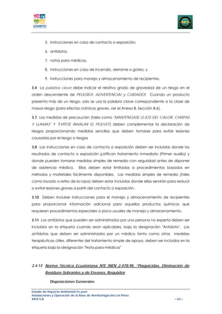 5. instrucciones en caso de contacto o exposición,

        6. antídotos,

        7. notas para médicos,

        8. instrucciones en caso de incendio, derrame o goteo, y

        9. instrucciones para manejo y almacenamiento de recipientes.

3.4 La palabra clave debe indicar el relativo grado de gravedad de un riesgo en el
orden descendente de PELIGRO!, ADVERTENCIA! y CUIDADO!. Cuando un producto
presenta más de un riesgo, solo se usa la palabra clave correspondiente a la clase de
mayor riesgo (para efectos crónicos graves, ver el Anexo B, Sección B.6).

3.7 Las medidas de precaución (tales como "MANTÉNGASE LEJOS DEL CALOR, CHISPAS
Y LLAMAS" Y "EVÍTESE INHALAR EL POLVO") deben complementar la declaración de
riesgos proporcionando medidas sencillas que deben tomarse para evitar lesiones
causadas por el riesgo o riesgos

3.8 Las instrucciones en caso de contacto o exposición deben ser incluidas donde los
resultados de contacto o exposición justifican tratamiento inmediato (Primer auxilio) y
donde pueden tomarse medidas simples de remedio con seguridad antes de disponer
de asistencia médica.         Ellas deben estar limitadas a procedimientos basados en
métodos y materiales fácilmente disponibles. Las medidas simples de remedio (tales
como lavado o retiro de la ropa) deben estar incluidas donde ellas servirán para reducir
o evitar lesiones graves a partir del contacto o exposición.

3.10 Deben incluirse instrucciones para el manejo y almacenamiento de recipientes
para proporcionar información adicional para aquellos productos químicos que
requieren procedimientos especiales o poco usuales de manejo y almacenamiento.

3.11 Los antídotos que pueden ser administrados por una persona no experta deben ser
incluidos en la etiqueta cuando sean aplicables, bajo la designación "Antídoto". Los
antídotos que deben ser administrados por un médico tanto como otras             medidas
terapéuticas útiles, diferentes del tratamiento simple de apoyo, deben ser incluidos en la
etiqueta bajo la designación "Nota para médicos"



2.4.13 Norma Técnica Ecuatoriana NTE INEN 2-078:98, “Plaguicidas, Eliminación de
        Residuos-Sobrantes y de Envases. Requisitos

            Disposiciones Generales

Estudio de Impacto Ambiental Ex-post
Instalaciones y Operación de la Base de Aerofumigación Los Pérez
AIFA S.A                                                                         – 63 –
 