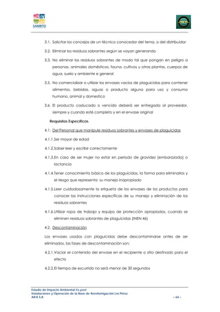 3.1. Solicitar los concejos de un técnico conocedor del tema, o del distribuidor

        3.2. Eliminar los residuos sobrantes según se vayan generando

        3.3. No eliminar los residuos sobrantes de modo tal que pongan en peligro a
             personas, animales domésticos, fauna, cultivos u otras plantas, cuerpos de
             agua, suelo y ambiente e general

        3.5. No comercializar o utilizar los envases vacíos de plaguicidas para contener
             alimentos, bebidas, aguas o producto alguno para uso y consumo
             humano, animal y domestico

        3.6. El producto caducado o vencido deberá ser entregado al proveedor,
             siempre y cuando esté completo y en el envase original

            Requisitos Específicos

        4.1. Del Personal que manipule residuos sobrantes y envases de plaguicidas

        4.1.1.Ser mayor de edad

        4.1.2.Saber leer y escribir correctamente

        4.1.3.En caso de ser mujer no estar en periodo de gravidez (embarazada) o
               lactancia

        4.1.4.Tener conocimiento básico de los plaguicidas, la forma para eliminarlos y
               el riesgo que representa su manejo inapropiado

        4.1.5.Leer cuidadosamente la etiqueta de los envases de los productos para
               conocer las instrucciones específicas de su manejo y eliminación de los
               residuos sobrantes

        4.1.6.Utilizar ropa de trabajo y equipo de protección apropiados, cuando se
               eliminen residuos sobrantes de plaguicidas (INEN 46)

        4.2. Descontaminación

        Los envases usados con plaguicidas debe descontaminarse antes de ser
        eliminados, las fases de descontaminación son:

        4.2.1.Vaciar el contenido del envase en el recipiente o sitio destinado para el
               efecto

        4.2.2.El tiempo de escurrido no será menor de 30 segundos




Estudio de Impacto Ambiental Ex-post
Instalaciones y Operación de la Base de Aerofumigación Los Pérez
AIFA S.A                                                                        – 64 –
 